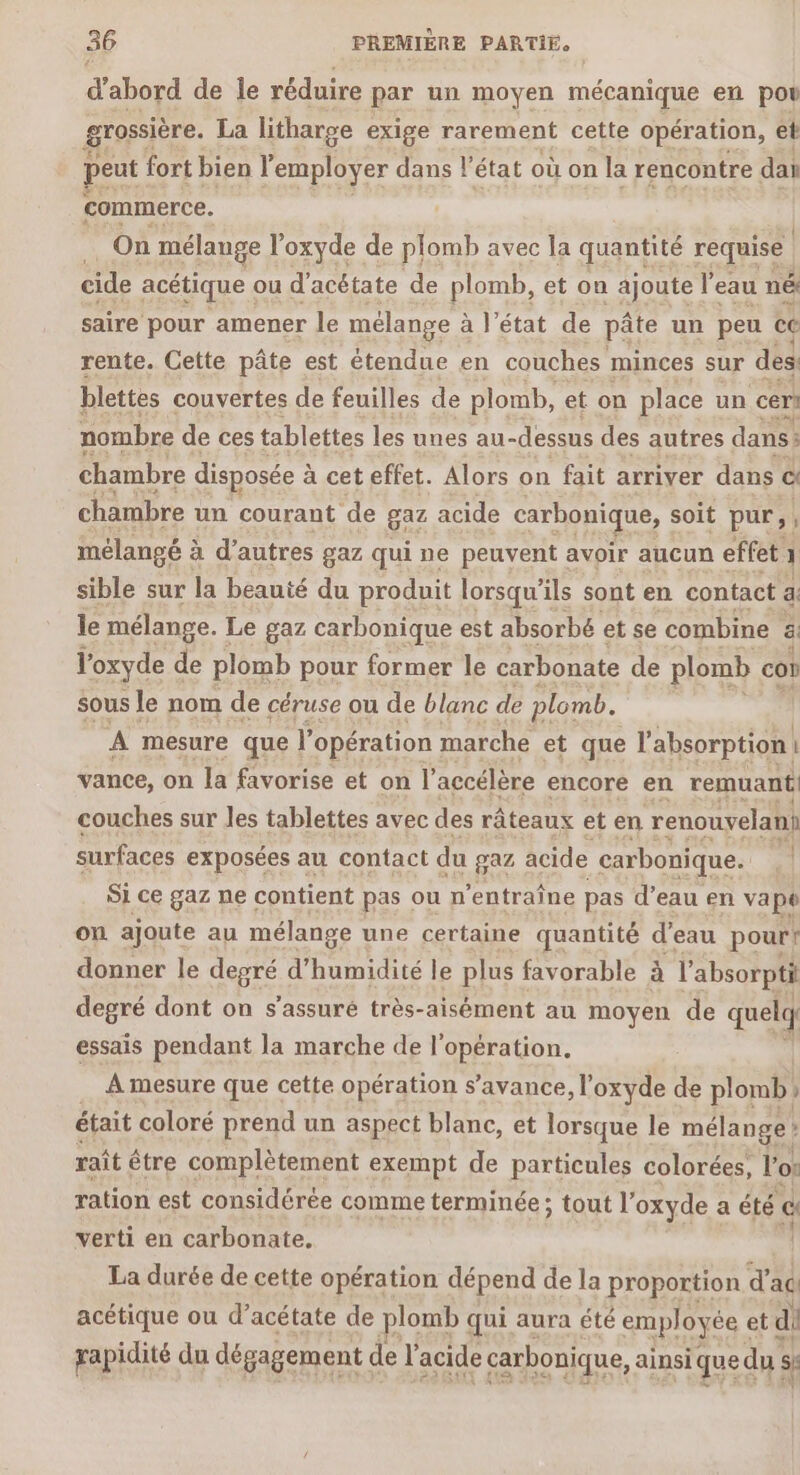 d'abord de le réduire par un moyen mécanique en pou grossière. La litharge exige rarement cette opération, et peut fort bien l'employer dans l'état où on la rencontre daï commerce. | On mélange l’oxyde de plomb avec la quantité requise cide acétique ou d'acétate de plomb, et on ajoute l'eau né saire pour amener le mélange à à l'état de pâte un peu ce rente. Cette pâte est étendue en couches minces sur dés: blettes couvertes de feuilles de plomb, et on place un céri nombre de ces tablettes les unes au- -dessus des autres dans: chambre disposée à à cet effet. Alors on fait arriver dans à chambre un courant ‘de gaz acide carbonique, soit pur, : mélangé à à d’autres gaz qui ne peuvent avoir aucun effet 1 sible sur la beauté du produit lorsqu'ils sont en contact a le mélange. Le gaz carbonique est absorbé et se combine ä l'oxyde de plomb pour former le carbonate de plomb cot sous le nom de céruse ou de blanc de plomb. A mesure que l'opération marche et que l'absorption | vance, on la favorise et on l’accélère encore en remuant: couches sur Jes tablettes avec des râteaux et en renouyelani surfaces exposées au contact du gaz acide carbonique. Si ce gaz ne contient pas oun entraîne pas d’eau en vape on ajoute au mélange une certaine quantité d'eau pour! donner le degré d'humidité le plus favorable à à l'absorpti degré dont on s'assuré très-aisément au moyen de quelq essais pendant la marche de l'opération. A mesure que cette opération s’avance, l’oxyde de plomb. ) était coloré prend un aspect blanc, et lorsque le mélange : raît être complètement exempt de particules colorées, l'o: ration est considérée comme terminée ; tout l’ oxyde a été € verti en carbonate. La durée de cette opération dépend de la proportion d’ ac acétique ou d’acétate de plomb qui aura été employée « et di rapidité du dégagement € de k acide carbonique, ainsi qued du: s: