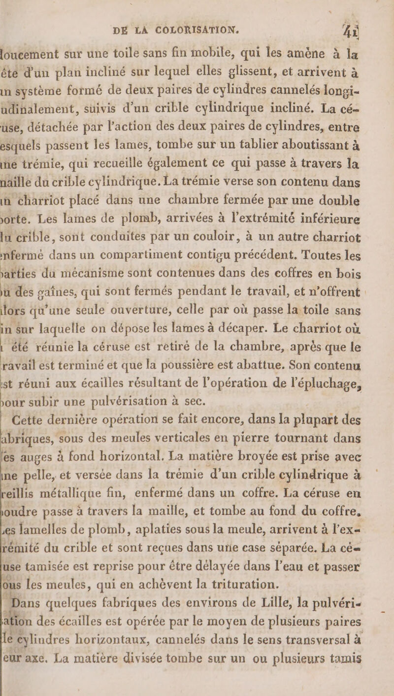 loucement sur une toile sans fin mobile, qui les amène à la êté d'un plan incliné sur lequel elles glissent, et arrivent à in Système formé de deux paires de cylindres cannelés longi- udinalement, suivis d’un crible cylindrique incliné. La cé- üse, détachée par l’action des deux paires de cylindres, entre esquels passent les lames, tombe sur un tablier aboutissant à ñé trémie, qui recueille également ce qui passe à travers la näille du crible cylindrique. La trémie verse son contenu dans in charriot placé dans une chambre fermée par une double orte. Les lames de plomb, arrivées à l'extrémité inférieure lu crible, sont conduites par un couloir, à un autre charriot mfermé dans un compartiment contigu précédent. Toutes les jaïties du mécanisme sont contenues dans des coffres en bois ju des gaînes, qui sont fermés pendant le travail, et n’offrent | tors qu’une seule ouverture, celle par où passe la toile sans in sur laquelle on dépose les lames à décaper. Le charriot où été réunie la céruse est retiré de la chambre, après que le ravail est terminé et que la poussière est abattue. Son contenu ist réuni aux écailles résultant de l’opération de l’épluchage, our subir une pulvérisation à sec. Cette dernière opération se fait encore, dans la plupart des abriques, s sous des meules verticales en pierre tournant dans les : auges à fond horizontal. La matière broyée est prise avec ine pelle, ét versée dans la trémie d’un crible cylindrique à eillis métallique fin, enfermé dans un coffre. La céruse en oudre passe à travers la maille, et tombe au fond du coffre, es lamelles de plomb, aplaties sous la meule, arrivent à l’ex= rémité du crible et sont recues dans urie case séparée. La cé use tamisée est reprise pour être délayée dans l’eau et passer ous les meules, qui en achèvent la trituration. ans quelques fabriques des environs de Lille, la pulvéri- ation des écailles est opérée par le moyen de plusieurs paires e “eylindres horizontaux, cannelés dans le sens transversal à eur axe, La matière divisée tombe sur un ou plusieurs tamis