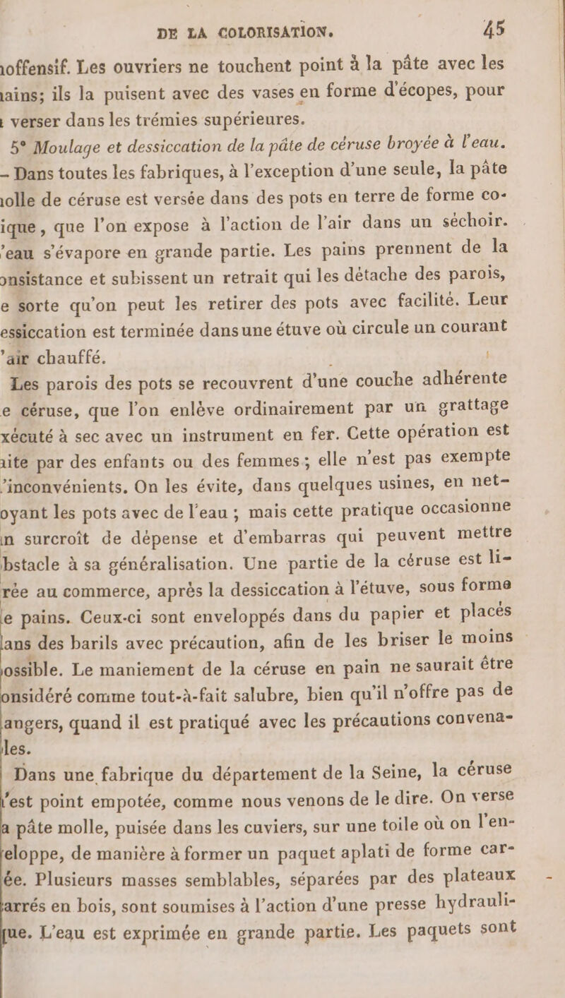 offensif. Les ouvriers ne touchent point à la pâte avec les ains; ils la puisent avec des vases en forme d'écopes, pour , verser dans les trémies supérieures. 5° Moulage et dessiccation de la pâte de céruse broyée à l'eau. - Dans toutes les fabriques, à l’exception d’une seule, la pâte olle de céruse est versée dans des pots en terre de forme co- ique , que l’on expose à l’action de l'air dans un séchoir. ’eau s’évapore en grande partie. Les pains prennent de la pusistance et subissent un retrait qui les détache des parois, e sorte qu'on peut les retirer des pots avec facilité. Leur essiccation est terminée dans une étuve où circule un courant ’air chauffé. Les parois des pots se recouvrent d’une couche adhérente e céruse, que l’on enlève ordinairement par un grattage xécuté à sec avec un instrument en fer. Cette opération est te par des enfants ou des femmes; elle n'est pas exempte ’inconvénients, On les évite, dans quelques usines, en net- oyant les pots avec de l’eau ; mais cette pratique occasionne n surcroît de dépense et pr a qui peuvent mettre bstacle à sa généralisation. Une partie de la céruse est li- pe au commerce, après la dessiccation à l'étuve, sous forme e pains. Ceux-ci sont enveloppés dans du papier et placés ans des barils avec précaution, afin de les briser le moins ossible. Le maniement de la céruse en pain ne saurait être nsidéré comme tout-à-fait salubre, bien qu'il n’offre pas de angers, quand il est pratiqué avec les précautions convena- les. Dans une fabrique du département de la Seine, la céruse est point empotée, comme nous venons de le dire. On verse pâte molle, puisée dans les cuviers, sur une toile où on l'en- eloppe, de manière à former un paquet aplati de forme car- ée. Plusieurs masses semblables, séparées par des plateaux arrés en bois, sont soumises à l’action d’une presse hydrauli- ue. L'eau est exprimée en grande partie. Les paquets sont