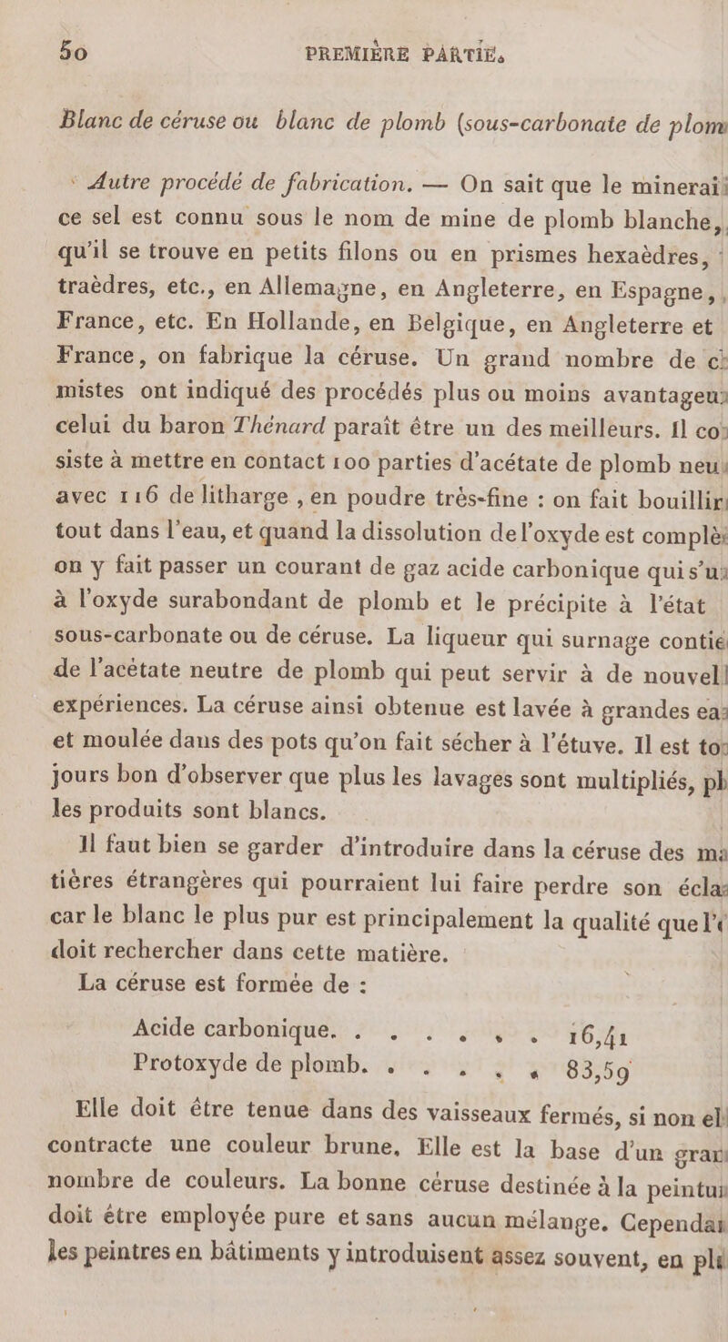 Blanc de céruse ou blanc de plomb (sous-carbonate de plom ‘ Autre procédé de fabrication. — On sait que le minerai: ce sel est connu sous le nom de mine de plomb blanche, qu’il se trouve en petits filons ou en prismes hexaèdres, : traèdres, etc., en Allemayne, en Angleterre, en Espagne, , France, etc. En Hollande, en Belgique, en Angleterre et France, on fabrique la céruse. Un grand nombre de cà mistes ont indiqué des procédés plus ou moins avantageu» celui du baron Thénard paraît être un des meilleurs. {1 co: siste à mettre en contact 100 parties d’acétate de plomb neui avec 116 de litharge , en poudre trés-fine : on fait bouillir tout dans l'eau, et quand la dissolution de l’oxyde est complèt on y fait passer un courant de gaz acide carbonique qui s’ui à l'oxyde surabondant de plomb et le précipite à l'état sous-carbonate ou de céruse. La liqueur qui surnage contie de l’acétate neutre de plomb qui peut servir à de nouvell expériences. La céruse ainsi obtenue est lavée à grandes ea: et moulée dans des pots qu’on fait sécher à l’étuve. Il est tor jours bon d'observer que plus les lavages sont multipliés, pb les produits sont blancs. | 11 faut bien se garder d'introduire dans la céruse des ma tières étrangères qui pourraient lui faire perdre son écla: car le blanc le plus pur est principalement la qualité que le doit rechercher dans cette matière. La céruse est formée de : Acidecarbonique:,: 74; 85: 16,41 Protoxyde de plomb. . . , , , 83,59 Elle doit être tenue dans des vaisseaux fermés, si non el! contracte une couleur brune, Elle est la base d’un grar nombre de couleurs. La bonne céruse destinée à la peintui doit être employée pure et sans aucun mélange. Cependan les peintres en bâtiments y introduisent assez souvent, en plu