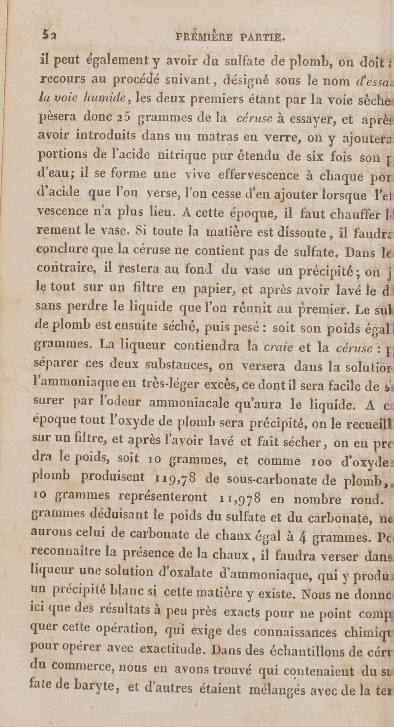 il peut également y avoir du sulfate de plomb, on doit! recours au procédé suivant, désigné sous le nom d'essai la voie humide, les deux premiers étant par la voie sèche pèsera donc 25 grammes de la céruse à essayer, et aprèt avoir introduits dans un matras en verre, où y ajoutera portions de l'acide nitrique pur étendu de six fois son E d’eau; il se forme une vive effervescence à chaque por d’acide que l’on verse, l'on cesse d’en ajouter lorsque l'e vescence n’a plus lieu. À cette époque, il faut chauffer N rement le vase. Si toute la matière est dissoute , il faudrz conclure que la céruse ne contient pas de sulfate. Dans lé contraire, il restera au fond du vase un précipité; on | le tout sur un filtre en papier, et après avoir lavé le d sans perdre le liquide que l'on réunit au premier, Le suk de plomb est ensuite séché, puis pesé : soit son poids égal] grammes, La liqueur contiendra la craie et la céruse : ï séparer ces deux substances, on versera dans la solution l'ammoniaque en très-léger excès, ce dont il sera facile de s% surer par l'odeur ammoniacale qu'aura le liquide. A ct époque tout l’oxyde de plomb sera précipité, on le recueill sur un filtre, et après l'avoir lavé et fait sécher, on en pré dra le poids, soit 10 grammes, et comme 100 d'oxyde» plomb produisent 119,78 de sous-carbonate de plomb, 10 grammes représenteront 11,978 en nombre rond. grammes déduisant le poids du sulfate et du carbonate, né aurons celui de carbonate de chaux égal à 4 grammes. Pc reconnaître la présence de la chaux , il faudra verser dans liqueur une solation d’oxalate d'ammoniaque, qui y produi un précipité blanc si cette matière y existe. Nous ne donnd! ici que des résultats à peu prés exacts pour ne point compi quer cette opération, qui exige des connaissances chimiqu Pour opérer avec exactitude. Dans des échantillons de céru du commerce, nous en avons trouvé qui contenaient du su fate de barÿte, et d’antres étaient mélangés avec de la ter