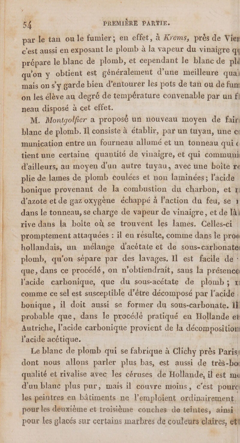 par le tan ou le fumier; en effet, à Krems, près de Vier c’est aussi en exposant le plomb à la vapeur du vinaigre qi prépare le blanc de plomb, et cependant le blanc de pli qu’on y obtient est généralement d’une meilleure quai mais on sy garde bien d’entourér les pots de tañ ou de fu on les élève au degré de température convenable par un fl neau disposé à cet effet. | M. Monigolfier a proposé un nouveau moyen de fair blanc de plomb. Il consiste à établir, par un tuyau, une c: munication entre un fourneau allumé et un tonneau qui « tient unie certaine quantité de vinaigre, et qui communi d’ailleurs, au moyen d’un autre tuyau, avec une boite mn plie de lames de plomb coulées et non laminées; l'acide : bonique provenant de la combustion du charbon, et 1 d'azote et de gaz oxygène échappé à l'action du feu, se 1 dans le tonneau, se charge de vapeur de vinaigre, et de là: rive dans la boîte où se trouvent les lames. Celles-ci : promptement attaquées : il en résulte, comme dans le proc hollandais, un mélange d’acétate et de sous-carbonatel plomb, qu'on sépare par des lavages. Il est facile de : que, dans ce procédé, on n’obtiendrait, sans la présence: l'acide carbonique, que du sous-acétate de plomb; x comme ce sel est susceptible d’être décomposé par l'acide bonique, il doit aussi se former du sous-carbonate. Il probable que, dans le procédé pratiqué eu Hollande et Autriche, l'acide carbonique provient de la décomposition l'acide acétique. Le blanc de plomb qui se fabrique à Clichy près Pariss dont nous allons parler plus bas, est aussi de très-boi qualité et rivalise avec les céruses de Hollande, il est mu d’un blanc plus pur, mais il couvre moins, c’est poura les peintres en bâtiments ne l’emploient ordinairement, pour les deuxième et troisième conches de teintes, ainsi pour les glacés sur certains matbres de couleurs claires, éti