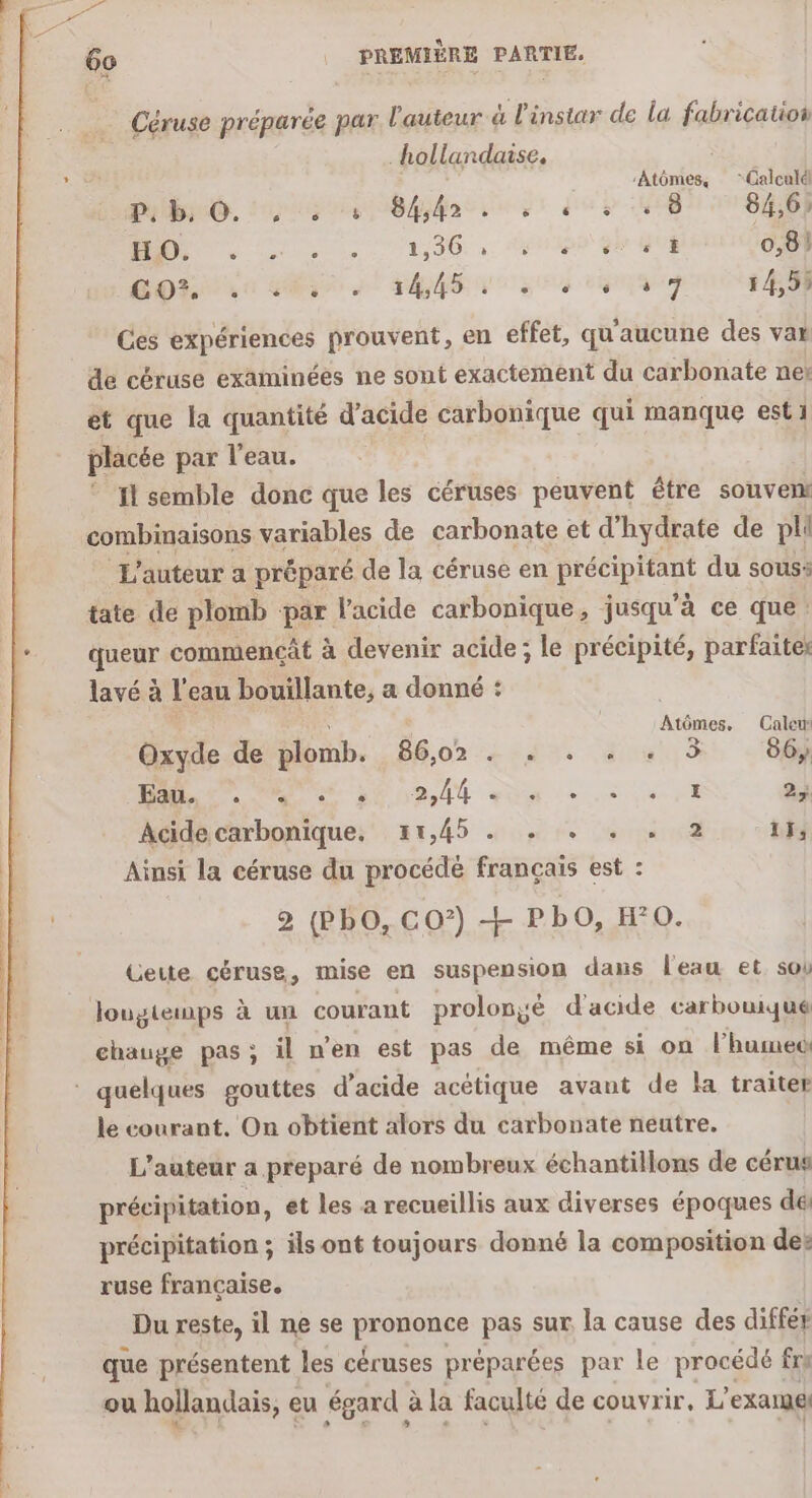 Céruse préparée par l'auteur à l'instar de la fabrication _ hollandaise. :Atômes, “Calculd P, b. 0. 6 é é 84,42 ns 5 ë ‘ * 8 84,6) RU MNT PE, 96: à: NO GOT 0,8) LOL Da 2 SAN Eve tu 5 7 14,59 Ces expériences prouvent, en effet, qu'aucune des var de céruse examinées ne sont exactement du carbonate net et que la quantité d'acide carbonique qui manque est 1 placée par l'eau. Il semble donc que les céruses peuvent être souvent combinaisons variables de carbonate et d'hydrate de plé L'auteur a préparé de la céruse en Hs To du sous: tate de plomb par l'acide carbonique, jusqu’à ce que: queur commencât à devenir acide; le précipité, parfaites lavé à l’eau bouillante, a donné : | c Atômes. Calew Oxyde de plomb. 86,02 . . . . . 5 86, A OT DE AR gén + 0 8 LE 24 Acide carbonique, 1,45 . . . . . 2 11, Ainsi la céruse du procédé français est : 2 (PbO, CO°) + PbO, HO. Cette céruse, mise en suspension dans l'eau et sob lougtemps à un courant prolongé d'acide carbouue chauge pas; il n'en est pas de même si on l’humec * quelques gouttes d’acide acétique avant de la traiter le courant. On obtient alors du carbonate neutre. L'auteur a preparé de nombreux échantillons de cérus précipitation, et les a recueillis aux diverses époques dé précipitation ; ils ont toujours donné la composition des ruse française. Du reste, il ne se pronqupe pas sur. la cause des différ que présentent les céruses préparées par le procédé fre ou hollandais, eu égard à à la faculté de couvrir, L’ exam