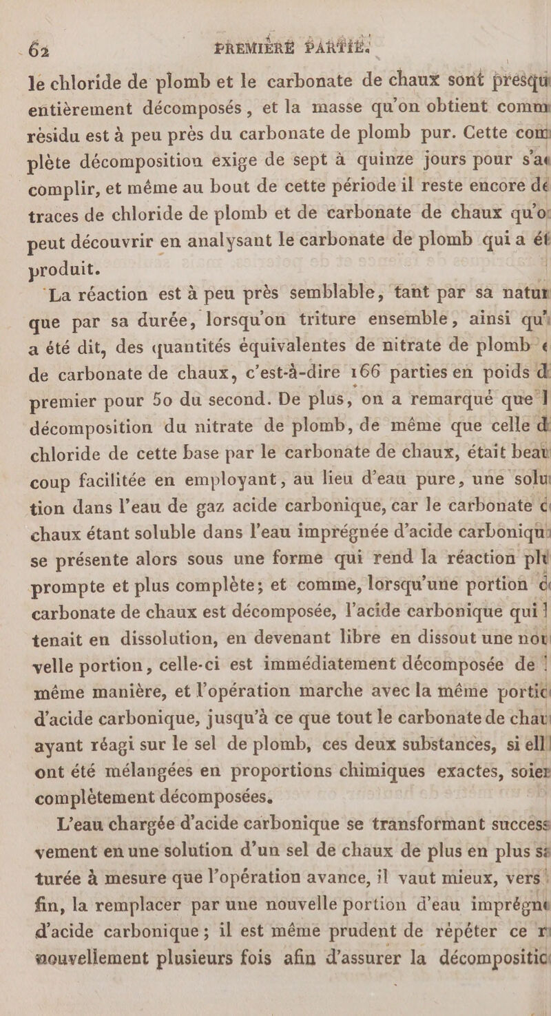 le chloride de plomb et le carbonate de chaux sont presqu entièrement décomposés, et la masse qu’on obtient comm résidu est à peu près du carbonate de plomb pur. Cette com plète décomposition exige de sept à quinze jours pour s'ae complir, et même au bout de cette période il reste encore dé traces de chloride de plomb et de carbonate de chaux quoi peut découvrir en analysant Le carbonate de plomb qui a vi produit. ‘La réaction est à peu près semblable, tant par sa natur que par sa durée, lorsqu'on triture ensemble, ainsi qui a été dit, des quantités équivalentes de nitrate de plomb € de carbonate de chaux, c’est-à-dire 166 parties en poids d premier pour 50 du second. De plus, on a remarqué que ] décomposition du nitrate de plomb, de même que celle d chloride de cette base par le carbonate de chaux, était beat coup facilitée en employant, au lieu d’eau pure, une ‘solui tion dans l’eau de gaz acide carbonique, car le carbonate é chaux étant soluble dans l’eau imprégnée d’acide carboniqui se présente alors sous une forme qui rend la réaction plu prompte et plus complète; et comme, lorsqu'une portion d carbonate de chaux est décomposée, l’acide carbonique qui J tenait en dissolution, en devenant libre en dissout une not! velle portion, celle-ci est immédiatement décomposée de 1 même manière, et l'opération marche avec la même portit d'acide carbonique, jusqu’à ce que tout le carbonate de chav ayant réagi sur le sel de plomb, ces deux substances, si ell ont été mélangées en proportions chimiques exactes, soie? complètement décomposées, L'eau chargée d'acide carbonique se transformant success vement en une solution d’un sel de chaux de plus en plus së turée à mesure que l’opération avance, il vaut mieux, vers! fin, la remplacer par une nouvelle portion d’eau imprégne d'acide carbonique ; il est même prudent de répéter ce ” aouvellement plusieurs fois afin d'assurer la décompositici