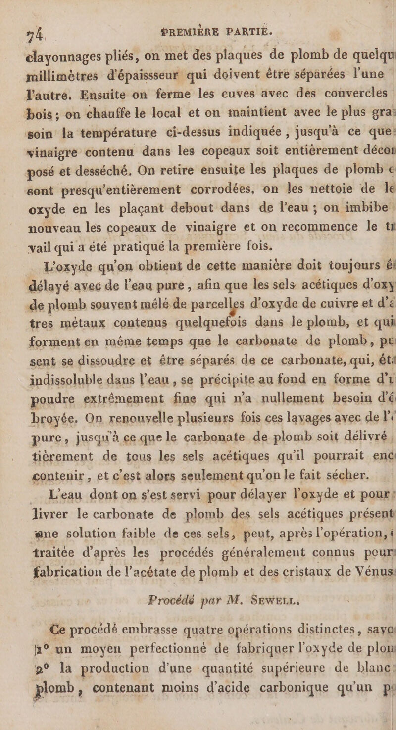 clayonnages pliés, on met des plaques de plomb de quelqu millimètres d'épaissseur qui doivent être séparées l'une | Tautre. Ensuite on ferme les cuves avec des couvercles bois ; on chauffe le local et on maintient avec le plus gra: soin la température ci-dessus indiquée , jusqu'à ce que: vinaigre contenu dans les copeaux soit entièrement décor posé et desséché, On retire ensuite les plaques de plomb € sont presqu'entièrement corrodées, on les nettoie de le oxyde en les plaçant debout dans de l'eau ; on imbibe! nouveau les copeaux de vinaigre et on recommence le ti vail qui à été pratiqué la première fois. L'oxyde qu’on obtient de cette manière doit toujours éi délayé avec de l'eau pure , afin que les sels acétiques d’oxy de plomb souvent mélé de parcelles d'oxyde de cuivre et d'a tres métaux contenus quelquefois dans le plomb, et qui forment en même temps que le carbonate de plomb, pt sent se dissoudre et être séparés de ce carbonate, qui, ét indissoluble dans l’eau , se précipite au fond en forme d'i poudre extrémement fine qui n’a nullement besoin d'é broyée. On renouvelle plusieurs fois ces layvages avec de li pure , jusqu'à ce que le carbonate de plomb soit délivré, tièrement de tous les sels acétiques qu’il pourrait enc contenir , et c’est alors seulement qu'on le fait sécher. _ L'eau dont on s’est servi pour délayer l’'oxyde et pour? livrer le carbonate de plomb des sels acétiques présent: ane solution faible de ces sels, peut, après l'opération, « traitée d’après les procédés généralement connus peur fabrication de l’acétate de plomb et des cristaux de Vénus: Procédé par M. SEWELL. Ce procédé embrasse quatre opérations distinctes, sayal h° un moyen perfectionné de fabriquer l'oxyde de plom 2° la production d’une quantité supérieure de blanc: plomb à contenant moins d'acide carbonique qu'un pe