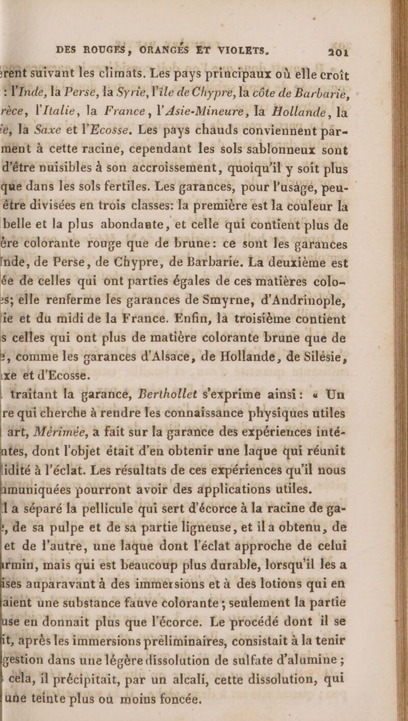 rent suivant les climats. Les pays principaux où elle croît fi, la Perse, la Syrie, l'ile de Chypré, la côte de Barbarie, rèce, l'Italie, la France, V Asie-Mineure, la Hollande, la 'e, la Saxe et l'Ecosse. Les pays chauds conviennent par- ment à cette racine, cependant les sols sablonneux sont d’être nuisibles à son accroissement, quoiqu'il y soît plus que dans les sols fertiles. Les garances, pour l’usagé, peu- être divisées en trois classes: la première est la couleur la belle et la plus abondante, et celle qui contient plus de ëre colorante rouge que de brune: ce sont les garances fade, de Perse, de Chypre, de Barbarié. La deuxième est 6e de celles qui ont parties égales de ces matières colo- 8; lle renferme les garances de Smyrne, d’ Andrinople, ie et du midi de la France. Enfin, là troisième contient s celles qui ont plus de matière colorante brune que de +, comme les garances d'Alsace, de Hollande, de Silésie, xe et d'Ecosse. traïtant la garancé, Berthollet s'exprime ainsi: « Un re qüi cherche à rendre les connaissance physiques utiles l'art, Mérimée, à fait sur la garance des expériences inté- tes, dont l'objet était d’en obtenir une laque qui réunit idité à l'éclat. Les résultats de ces expériences qu'il nous inüniquées pourront avoir des applications utiles. à séparé la pellicule qui sert d’écorce à la racine de ga- , de sa pulpe et de sa partie ligneuse, et il a obtenu, de et de l’autre, une laque dont l'éclat approche de celui mini, mais qui est béaucoup plus durable, lorsqu'il les a ses auparavant à des immeérsions et à des lotions qui en aient une substance faüve colorante ; seulement la partie se en donnait plus que l'écorce. Le procédé dont il se t, après les immersions préliminaires, consistait à la tenir gestion dans une légère dissolution de sulfate d’alumine ; cela, il précipitait, par un alcali, cette dissolution, qui uñé teinte plus où moins foncée.