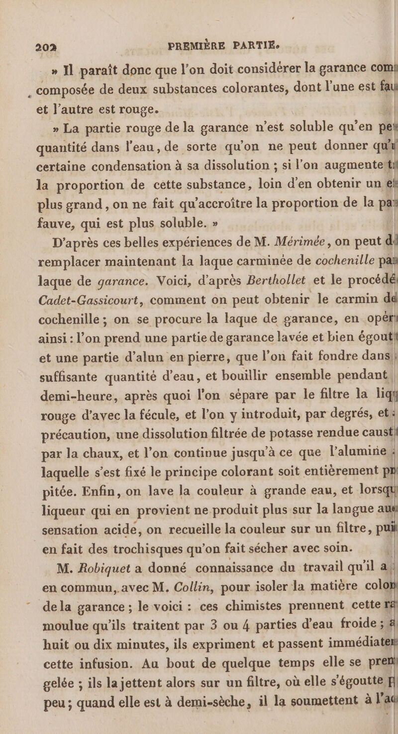 » I] paraît donc que l’on doit considérer la garance com! composée de deux substances colorantes, dont l’une est fau et l’autre est rouge.  » La partie rouge de la garance n’est soluble qu’en pet quantité dans l’eau, de sorte qu’on ne peut donner qui certaine condensation à sa dissolution ; si l'on augmenteïtif la proportion de cette substance, loin d’en obtenir un ef plus grand , on ne fait qu’accroître la proportion de la pas fauve, qui est plus soluble. » D’après ces belles expériences de M. Mérimée, on peut di remplacer maintenant la laque carminée de cochenille pa laque de garance. Voici, d’après Berthollet et le procédé Cadet-Gassicourt, comment on peut obtenir le carmin dé cochenille ; on se procure la laque de garance, en opéri ainsi : l’on prend une partie de garance lavée et bien égouti et une partie d’alun en pierre, que l’on fait fondre dans}! suffisante quantité d’eau, et bouillir ensemble pendant} demi-heure, après quoi l'on sépare par le filtre la liqy rouge d'avec la fécule, et l'on y introduit, par degrés, et: précaution, une dissolution filtrée de potasse rendue caust} par la chaux, et l’on continue jusqu’à ce que l’alamirie laquelle s’est fixé le principe colorant soit entièrement pr pitée. Enfin, on lave la couleur à grande eau, et lorsqu} liqueur qui en provient ne produit plus sur la langue aus sensation acide, on recueille la couleur sur un filtre, pui en fait des trochisques qu’on fait sécher avec soin. | M. Robiquet a donné connaissance du travail qu’il af en commun, avec M. Collin, pour isoler la matière colon dela garance ; le voici : ces chimistes prennent cette re moulue qu’ils traitent par 3 ou 4 parties d’eau froide ; El huit ou dix minutes, ils expriment et passent immédiates cette infusion. Au bout de quelque temps elle se pren gelée ; ils la jettent alors sur un filtre, où elle s'égoutte ] peu ; quand elle est à demi-sèche, il la soumettent à l'aë