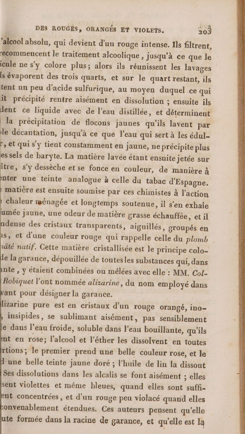‘alcool absolu, qui devient d’un rouge intense. Ils filtrent, récommencent le traitement alcoolique , jusqu’à ce que le icule ne s’y colore plus; alors ils réunissent les lavages ls évaporent des trois quarts, et sur le quart restant, ils tent un peu d'acide sulfurique, au moyen duquel ce qui it précipité rentre aisément en dissolution ; ensuite ils dent ce liquide avec de l’eau distillée, et déterminent la précipitation de flocons jaunes qu'ils lavent par le décantation, jusqu’à ce que l’eau qui sert à les édul- :, et qui s'y tient constamment en jaune, ne précipite plus es sels de baryte. La matière layée étant ensuite jetée sur ltre, s’y dessèche et se fonce en couleur, de manière à ter une teinte analogue à celle du tabac d'Espagne. matière est ensuite soumise par ces chimistes à l'action chaleur ménagée et longtemps soutenue, il s’en exhale umée jaune, une odeur de matière grasse échauffée, et il dense des cristaux transparents, aiguillés, groupés en s, et d'une couleur rouge qui rappelle celle du plomb nûâté natif. Cette matière cristallisée est le principe colo- e la garance, dépouillée de toutesles substances qui, dans nte , y étaient combinées ou mélées avec elle : MM. Col- Robiquet l'ont nommée alizarine, du nom employé dans ant pour désigner la garance. lizarine pure est en cristaux d’un rouge orangé, ino= insipides, se sublimant aisément, pas sensiblement e dans l’eau froide, soiuble dans l’eau bouillante, qu’ils nt en rose ; l'alcool et l’éther les dissolvent en toutes rtions; le premier prend une belle couleur rose, et le une belle teinte jaune doré ; l'huile de lin la dissout Ses dissolutions dans les alcalis se font aisément ; elles sent violettes et même bleues, quand elles sont suffi- nt concentrées, et d'un rouge peu violacé quand elles onvenablement étendues. Ces auteurs pensent qu’elle te formée dans la racine de garance, et qu'elle est la