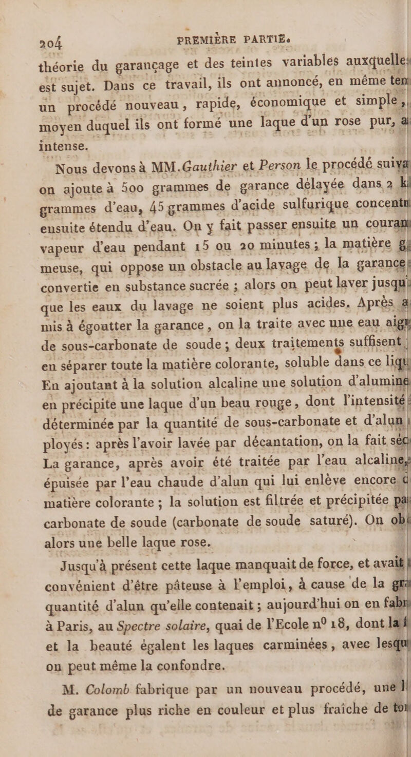 théorie du garançage et des teintes variables auxquelle, est sujet. Dans ce travail, ils ont annoncé, en même ten! un procédé nouveau, rapide, économique et simple, »1 moyen duquel ils ont formé une laque d'un rose pur, a intense. Nous devons à MM.Gauthier et Person le procédé suix on ajoute à 300 gramimnes de garance délayée dans 2 ki grammes d'eau, 45 grammes d’ acide sulfurique concentil ensuite étendu d'eau. On y fait passer ensuite un couran} vapeur d’eau pendant 15 ou 20 minutes ; la matière gl meuse, qui oppose un obstacle au lavage de la garancé| convertie en substance sucrée ; alors on peut laver jusqu! que les eaux du lavage ne soient plus acides. Après. Él mis à égoutter la garance , on la traite avec une eau aigh de sous-carbonate de soude ; deux traitements suffisent | 1 en séparer toute la matière colorante, soluble dans ce ligu En ajoutant à la solution alcaline une solution d'alumin en précipite une laque d’un beau rouge, dont l'intensité! déterminée par la quantité de sous-carbonate et d alun ployés : après l'avoir lavée par décantation, on la fait séc La garance, après avoir été traitée par l’eau alcaliné épuisée par l’eau chaude d’alun qui lui enlève encore, matière colorante ; la solution est filtrée et précipitée : | carbonate de soude (carbonate de soude saturé). On ob alors une belle laque rose. J usqu à présent cette laque manquait de force, et avait convénient d’être pâteuse à l'emploi, à cause de la gf quantité d'alun qu ’elle contenait ; aujourd’hui on en f à Paris, au Spectre solaire, quai de l’Ecole n° 18, dont, la et la beauté égalent les laques carminées , avec lesqt on peut même la confondre. ‘ } M. Colomb fabrique par un nouveau procédé, une }! de garance plus riche en couleur et plus fraiche de to + M
