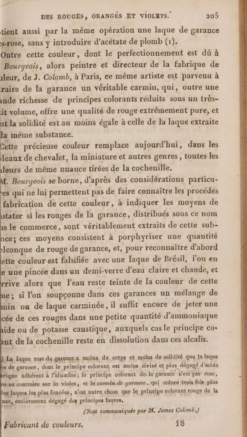 tient aussi par la même opération une laque de garance s-rose, sans y introduire d’acétate de plomb (1). Outre cette couleur, dont le perfectionnement est dû à Bourgeois, alors peintre et directeur de la fabrique de ileur, de J. Colomb, à Paris, ce même artiste est parvenu à raire de la garance un véritable carmin, qui, outre une de richesse de principes colorants réduits sous un très- it volume, offre une qualité de rouge extrêmement pure, et tla solidité est au moins égale à celle de la laque extraite a mêmé substance. ette précieuse couleur remplace aujourd'hui, dans les leaux de chevalet, la miniature et autres genres, toutes les leurs de même nuance tirées de la cochenille. . Bourgeois se borne, d'après des considérations particu- es qui ne lui permettent pas de faire connaître les procédés fabrication de cette couleur, à indiquer les moyens de stater si les rouges de la garance, distribués sous ce nom s le commerce, sont véritablement extraits de cette sub- 1ce; ces moyens consistent à porphyriser une quantité lconque de rouge de garance, et, pour reconnaître d'abord ette couleur est falsifiée avec une laque de Brésil, l’on en une pincée dans un demi-verre d'eau claire et chaude, et ive alors que l’eau reste teinte de la couleur de cette ; si l’on soupçonne dans ces garances un mélange de in ou de laque carminée, il suffit encore de jeter une cée de ces rouges dans une petite quantité d’ammoniaque ide ou de potasse caustique, auxquels cas le principe co- nt de la cochenille reste en dissolution dans ces alcalis. .® La laque rose de garance,a moins, de, corps et moins de solidité que Ja laquo e de garance, dont le principe colorant est moins divisé et plus dégagé d'acide rique adhérent à l’alumîne ; le principe colorant de la garance n'est'pas rose, ‘au contraire sur le violet, et le carmén.de garance, qui colore trois.fois plus ephaques. les plus foncées, n'est autre chose que le principe colorant rouge de la nee, | entièrement dégagé des principes fauves. (Note communiquée par M, James Colomb.) Fabricant de couleurs, 13