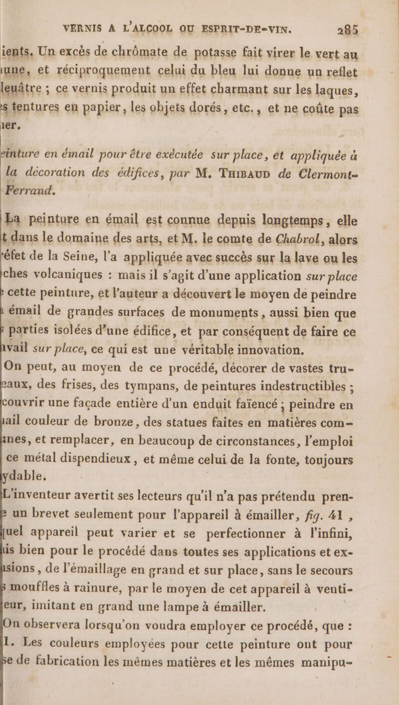 ients, Un excès de chrômate de potasse fait virer le vert au une, et réciproquement celui du bleu lui donne un reflet leuâtre ; ce vernis produit un effet charmant sur les laques, 8 tentures en papier, les objets dorés, etc., et ne coûte pas 1er. inture en émail pour être exécutée sur place, et appliquée à la décoration des édifices, par M. TuisauD de Clermont Ferrand. Ea peinture en émail est connue depuis longtemps, elle &gt; le domaine des arts, et M. le comte de Chabrol, alors éfet de la Seine, l’a appliquée avec succès sur la lave ou les ches volcaniques : mais il s’agit d’une application sur place cette peinture, et l’auteur a découvert le moyen de peindre émail de grandes surfaces de monuments, aussi bien que parties isolées d’une édifice, et par conséquent de faire ce Vail sur place, ce qui est une véritable innovation. On peut, au moyen de ce procédé, décorer de vastes tru- aux, des frises, des tympans, de peintures indestructibles : couvrir une façade entière d’un enduit faïencé ; ; peindre en ail couleur de bronze, des statues faites en rires com nes, et remplacer, en beaucoup de circonstances, l’ emploi ce métal dispendieux , et même celui de la fonte, toujours dable, L'inventeur avertit ses lecteurs qu’il n’a pas prétendu pren- un brevet seulement pour l'appareil à émailler, fig. 41 , uel appareil peut varier et se perfectionner à l'infini, is bien pour le procédé dans toutes ses applications et ex- ions , de l’émaillage en grand et sur place, sans le secours mouffles à rainure, par le moyen de cet appareil à venti- eur, imitant en grand une lampe à émailler. n observera lorsqu'on voudra employer ce procédé, que : 1. Les couleurs employées pour cette peinture ont pour e de fabrication les mêmes matières et les mêmes manipu-