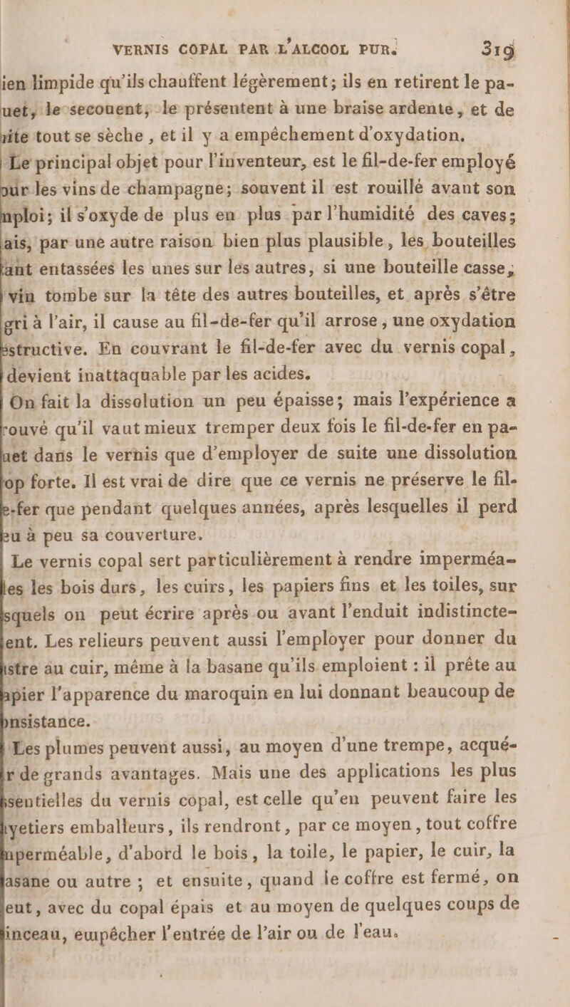 ien limpide qu’ils chauffent légèrement ; ils en retirent le pa- et, le-secouent; le présentent à une braise ardente, et de ite tout se sèche , et il y a empêchement d'oxydation. Le probe objet pour l'inventeur, est le fil-de-fer employé pur les vins de champagne; souvent il est rouillé avant son ploi; il s'oxyde de plus en plus par l'humidité des caves: ais, par une autre raison bien plus plausible, les bouteilles int entassées les unes sur lés autres, si une bouteille casse ; vin tombe sur la tête des autres bouteilles, et après s'être gri à l'air, il cause au fil-de-fer qu'il arrose , une oxydation sstructive. En couvrant le fil-de-fer avec du vernis copal , devient inattaquable par les acides. On fait la dissolution un peu épaisse; mais l’expérience a rouvé qu'il vaut mieux tremper deux fois le fil-de-fer en pa- et dans le vernis que d'employer de suite une dissolution op forte. Il est vrai de dire que ce vernis ne préserve le fil. -fer que pendant quelques années, après lesquelles il perd u à peu sa couverture. Le vernis copal sert particulièrement à rendre imperméa- es les bois durs, les cuirs, les papiers fins et les toiles, sur squels on peut écrire après ou avant l'enduit indistincte- ent. Les relieurs peuvent aussi l'employer pour donner du stre äu cuir, même à la basane qu'ils emploient : il prête au pier l'apparence du maroquin en lui donnant beaucoup de nsistance. Les plumes peuvent aussi, au moyen d’une trempe, acqué- r de grands avantages. Maïs une des applications les plus Sentielles du vernis copal, est celle qu’en peuvent faire les yetiers emballeurs, ils rendront , par ce moyen, tout coffre perméable, d'abord le bois, la toile, le papier, le cuir, la aSäne ou autre ; et ensuite, quand Îe coffre est fermé, on ent, avec du copal épais et au moyen de quelques coups de inceau, ewpêcher l'entrée de l’air ou de l'eau.