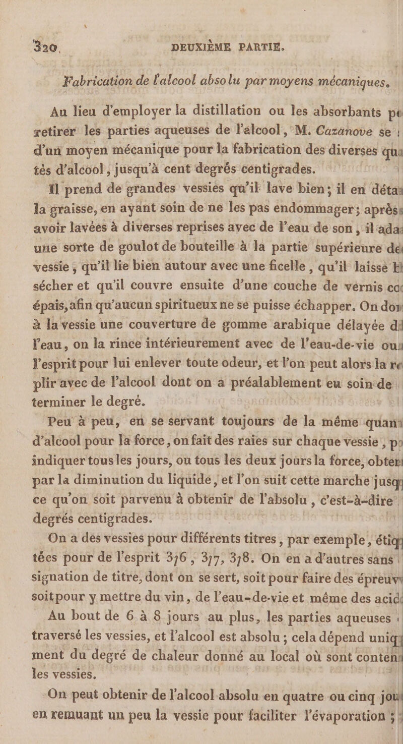 Fabrication de l'alcool absolu par moyens mécaniques. Au lieu d'employer la distillation ou les absorbants pt retirer les parties aqueuses de l'alcool , M. Cazänove se | d’un moyen mécanique pour la fabrication des diverses qu tés d'alcool , jusqu'à cent degrés centigrades. fl prend de grandes vessies qu’il lave bien; il en détaë la graisse, en ayant soin de ne Îles pas endommager; aprèss avoir lavées à diverses reprises avec de l’eau de son , il'ada une sorte de goulot de bouteille à la partie supérieure dé vessie , qu’il lie bien autour avec une ficelle , qu’il laisse Hi sécher et qu'il couvre ensuite d’une couche de vernis co épais, afin qu'aucun spiritueux ne se puisse échapper. On don à la vessie une couverture de gomme arabique délayée di eau, on la rince intérieurement avec de l’eau-de-vie ou l'esprit pour lui enlever toute odeur, et l'on peut alors ia re plir avec de alcool dont on à préalablement eu soin de terminer le degré. Peu à peu, en se servant toujours de la même quani d’alcool pour la force, on fait des raïes sur chaque vessie , po indiquer tous les jours, ou tous les deux jours la force, obter: par la diminution du liquide ; et l’on suit cette marche jusqr ce qu'on soit parvenu à obtenir de l'absolu , CERTES degrés centigrades. On à des vessies pour différents titres, par exemple, étiq tées pour de l'esprit 376 ; 377, 3/8. On en a d’autres sans | signation de titre, dont on se sert, soit pour faire des épreuw soitpour y mettre du vin, de l’eau-de-vie et même des acid Au bout de 6. à 8 jours au plus, les parties aqueuses 1 traversé les vessies, et l'alcool est absolu ; cela dépend uni ment du degré de chaleur donné au Béal où sont contes les vessies, On peut obtenir de l'alcool absolu en quatre ou cinq è en remuant un peu la vessie pour faciliter l'évaporation ; ;