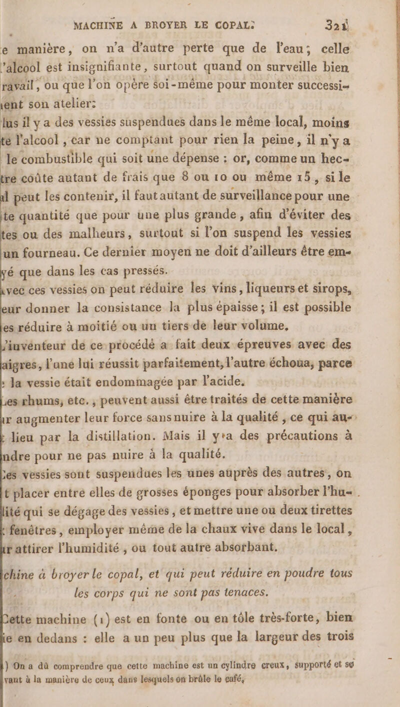 MACHINE A BROYER LE COPAL) 32ù e manière, on n’a d'autre perte que de l’eau; celle alcool est insignifiante, surtout quand on surveille bien rävail, ou que l’on opère soi- même pour monter successi= (ent son atelier: lus il y a des vessies suspendues dans le même local, moins te l'alcool , car ne comptant pour rien [a peine, iln'ya le combustible qui soit une dépense : or, comme un hec- Mlosäte autant de frais que 8 ou 10 ou même 15, si le 1 peut les contenir, il faut autant de surveillance pour une fs quantité que pour une plus grande, afin d'éviter des es ou des malheurs, surtout si l’on suspend les vessies un fourneau. Ce dernier moyen ne doit d’ailleurs être em é que dans les cas pressés. veë ces vessies on peut réduire les vins, liqueurs et sirops, ur donner la consistance la plus épaisse ; il est possible s réduire à moitié ou un tiers de leur volume, inventeur de ce procédé a fait deux épreuves avec des igres, l’une lui réussit parfaitement, l'autre échoua, parce : Ja vessie était endommagée par l'acide. Lesxhums, ete. , peuvent aussi être traités de cette manière r augmenter leur force sansnuire à la qualité , ce qui au- : dieu par la distillation. Mais il yra des préqqutions à ndre pour ne pas nuire à la qualité. Les vessies sont suspendues les unes auprès des autres, on t placer entré elles de grosses éponges pour absorber l'hu«. ité qui se dégage des vessies ; et mettre une où deux tirettes fenêtres , employer même de la chaux vive dans le local, rattirer l'humidité , ou tout autre absorbant, chine à broyer le copal, et qui peut réduire en poudre tous les corps qui ne sont pas tenaces. étte machine (1) est en fonte ou en tôle très-forte, bien e en dedans : elle a un peu plus que la largeur des trois } On a dû comprendre que cette machine est un cylindre creux, supporté et sg vant à la manière de ceux dans lesquels on brôle le eafé,