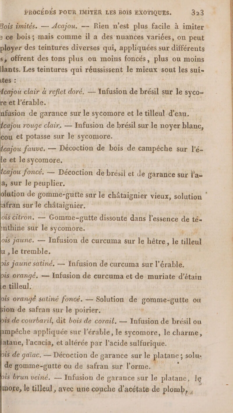 Bois imités. — Acajou. — Rien n’est plus facile à imiter &gt; ce bois; mais comme il a des nuances variées, on peut ployer des teintures diverses qui, appliquées sur différents s, offrent des tons plus ou moins foncés, plus ou moins lants. Les teintures qui réussissent le mieux sout les sui tes : | fcajoi clair à reflet doré, — Tnfusion de brésil sur le syco- re et l’érable. | nfusion de garance sur le sycomore et le tilleul d’eau. (cajou rouge clair. — Infusion de brésil sur le noyer blanc, ou et potasse sur le sycomore. cajou fauve, — Décoction de bois de campêche sur l’é- e et le sycomore. cajou foncé. — Décoction de brésil et de garance sur l'as a, sur le peuplier. afran sur le châtaignier. OS citron. — Gomme-gutte dissoute dans l'essence de té- nthine sur le sycomore. s. À oùs jaune. — Infusion de curcuma sur le hêtre , le tilleul u , le tremble. | ois jaune satiné. — Infusion de curcuma sur l’érable. is orangé. — Infusion de curcuma et de muriate d’étain ettilleul. is orangé satiné foncé. — Solution de gomme-gutte ou ion de safran sur le poirier. v is de courbaril, dit bois de corail, — Infusion de brésil ou mpêche appliquée sur l’érable, le sycomore, le charme, atane, l'acacia, et altérée par l'acide sulfurique. is de gaïac. — Décoction de garance sur le platane; solu- de gomme-gutte ou de safran sur l’orme. : is brun veiné. — Infusion de garance sur le platane, le more, le tilleul, avec une couche d’acétate de plomb, ,