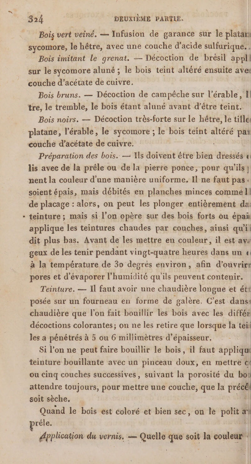 Bois vert veiné. — Infusion de garance sur Îe platan sycomore, le hêtre, avec une couche d'acide sulfurique. . Bois imitant le grenat. — Décoction de brésil appli sur le sycomore aluné ; le bois teint altéré ensuite aves couche d’acétate de cuivre. Bois bruns. — Décoction de campêche sur l’érable , I tre, le tremble, le bois étant aluné avant d’être teint. Bois noirs. — Décoction très-forte sur le hêtre, le tifles platane, l’érable, le sycomore ; le bois teint altéré pa couche d’acétate de cuivre. Préparation des bois. — Ts doivent être bien dressés « lis avec de la prêle ou de la pierre ponce, pour qu'ils} nent la couleur d'une manière uniforme. Il ne faut pas. soient épais, mais débités en planches minces commél teinture ; mais si l’on opère sur des bois forts ou épam applique les teintures chaudes par couches, ainsi qu'il dit plus bas. Avant de les mettre en couleur, il est avs geux de les tenir pendant vingt-quatre heures dans un « à la température de 30 degrés environ, afin d'ouvrir! pores et d'évaporer l'humidité qu'ils peuvent contenir. Teinture. — Il faut avoir une chaudière longue et étt posée sur un fourneau en forme de galère. C’est danss chaudière que l’on fait bouillir les bois avec les différ décoctions colorantes; on ne les retire que lorsque la teil les a pénétrés à 5 ou 6 millimètres d'épaisseur. Si lon ne peut faire bouillir le bois, il faut appliqu teinture bouillante avec un pinceau doux, en mettre @f ou cinq couches successives, suivant la porosité du me attendre toujours, pour mettre une couche, que la préc soit sèche. Quand le bois est coloré et bien sec, on le polit a rêle. | épplication du vernis. — Quelle que soit la couleur’: 1 Ca