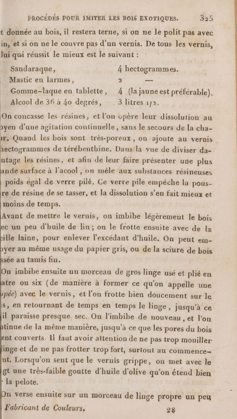 t donnée au bois, il restera terne, si on ne le polit pas avec in, et si on ne le couvre pas d’un vernis. De tous les vernis, Jui qui réussit le mieux est le suivant : Sandaraque, 4 hectogrammes. Mastic en larmes, 2 — _ Gomme-laque en tablette, 4 (la jauneest préférable). Alcool de 36 à 40 degrés, 3 litres 172. On concasse les résines, et l’on vpère leur dissolution au yen d’une agitation continuelle, sans le secours de la cha= r, Quand les bois sont très-poreux, on ajoute au vernis ectoyrammes de térébenthine. Dansla vue de diviser da- ntage les résines, et afin de leur faire présenter une plus nde surface à l’acool , on mêle aux substances résineuses poids égal de verre pilé. Ce verre pile empéche la pous- re de résine de se tasser, et la dissolution s’en fait mieux et moins de temps. Avant de mettre le vernis, on imbibe légèrement le bois c un peu d'huile de lin; on le frotte ensuite avec de lx ille laine, pour enlever l’excédant d'huile, On peut em- yer au même usage du papier gris, ou de la sciure de bois sée au tamis fin. n imbibe ensuite un morceau de gros linge usé et plié en tre ou six (de manière à former ce qu’on appelle une pée) avec le vernis, et l’on frotte bien doucement sur le s, en retournant de temps en temps le linge, jusqu’à ce il paraisse presque sec. On l’imbibe de nouveau , et l’on tinue de la même manière, jusqu’à ce que les pores du bois nt couverts. Il faut avoir attention de ne pas trop mouiller inge et de ne pas frotter trop fort, surtout au commence- nt. Lorsqu'on sent que le vernis grippe, on met avec le gt une très-faible goutte d'huile d'olive qu’on étend bien la pelote. u verse ensuite sur un morceau de linge propre un peu Fabricant de Couleurs, 28