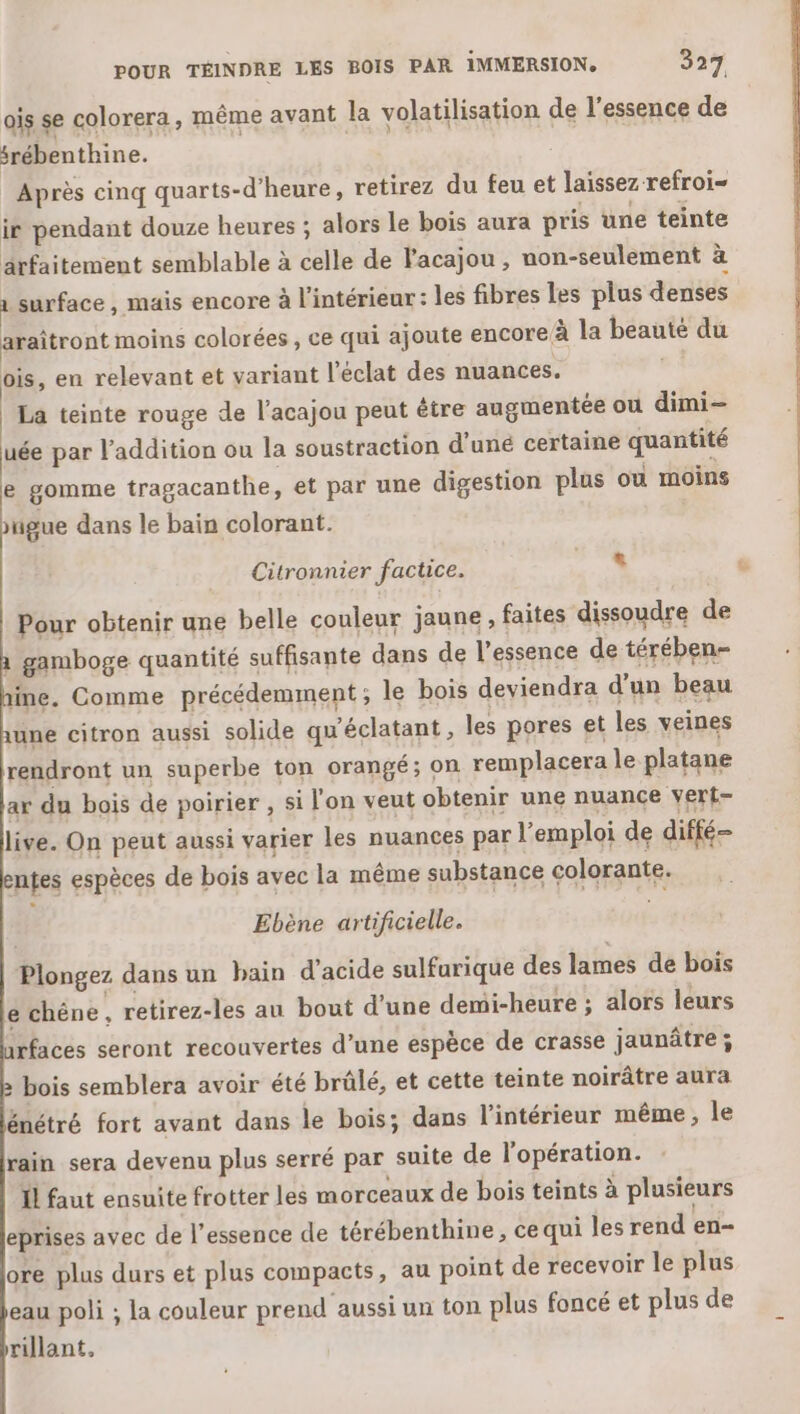 POUR TÉINDRE LES BOIS PAR IMMERSION. 527 ais se colorera, même avant la volatilisation de l'essence de srébenthine. Après cinq quarts-d’heure, retirez du feu et laissez refroi- ir pendant douze heures ; alors le bois aura pris une teinte arfaitement semblable à celle de l'acajou , non-seulement à 1 surface , mais encore à l'intérieur: les fibres les plus denses araîtront moins colorées, ce qui ajoute encore à la beaute du ois, en relevant et variant l'éclat des nuances. La teinte rouge de l’acajou peut être augmentée ou dimi- uée par l'addition ou la soustraction d’uné certaine quantité e gomme tragacanthe , et par une digestion plus où moins ugue dans le bain colorant. Citronnier factice. » Pour obtenir une belle couleur jaune , faites dissoudre de 1 gamboge quantité suffisante dans de l'essence de térében- line. Comme précédemment ; le bois deviendra d'un beau une citron aussi solide qu'éclatant, les pores et les veines rendront un superbe ton orangé; on remplacera le platane ar du bois de poirier , si l'on veut obtenir une nuance vert- live. On peut aussi varier les nuances par l'emploi de diffé entes espèces de bois avec la même substance colorante. | Ebène artificielle. Plongez dans un bain d'acide sulfurique des lames de bois e chéne , retirez-les au bout d’une demi-heure ; alors leurs rfaces seront recouvertes d’une espèce de crasse jaunâtre ; » bois semblera avoir été brûlé, et cette teinte noirâtre aura énétré fort avant dans le bois; dans l’intérieur même, le rain sera devenu plus serré par suite de l'opération. 1 faut ensuite frotter les morceaux de bois teints à plusieurs eprises avec de l'essence de térébenthine, ce qui les rend en- ore plus durs et plus compacts, au point de recevoir le plus eau poli ; la couleur prend aussi un ton plus foncé et plus de rillant, ue Cr NÉ En. à GS de