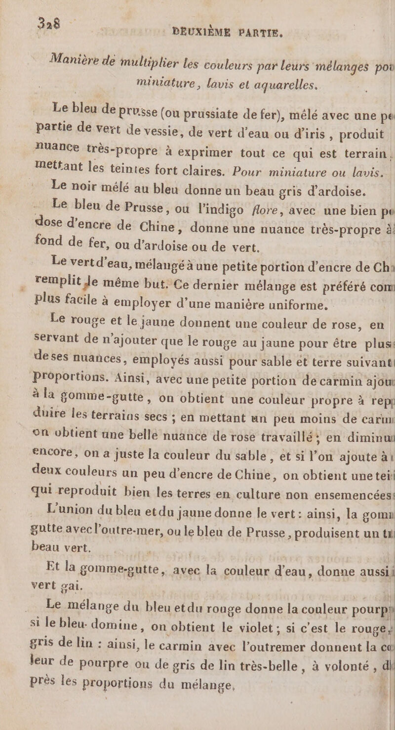 Manière de multiplier les couleurs par leurs mélanges po miniature, lavis et aquarelles. Le bleu de prusse (ou prussiate de fer), mêlé avec une pe partie de vert de vessie, de vert d’eau ou d'iris , produit Auance très-propre à exprimer tout ce qui est terrain, mettant les teintes fort claires. Pour miniature ou lavis. Le noir mélé au bleu donne un beau gris d’ardoise. Le bleu de Prusse, ou l'indigo flore, avec une bien pv dose d’encre de Chine » donne une nuance très-propre à fond de fer, on d’ardoise ou de vert. Le vert d’eau, mélangé à une petite portion d’encre de Ch: remplit Je même but. Ce dernier mélange est préféré com plus facile à employer d’une manière uniforme, Le rouge et le jaune donnent une couleur de rose, en servant de n’ajouter que le rouge au jaune pour être plus de ses nuances, employés aussi pour sable et terre suivant! Proportions. Ainsi, avec une petite portion de carmin ajout à la gomme-gutte, on obtient une couleur propre à repf duire les terrains secs ; en mettant un peu moins de carun °n wbtient une belle nuance de rose travaillé en diminu “Acore, on a juste la couleur du sable , et si l’on ajoute à! deux couleurs un peu d'encre de Chine, on obtient une teii qui reproduit bien les terres en culture non ensemencées! L'union du bleu etdu jaune donne le vert: ainsi, la gomn gutte avec l’outre-mer, ou le bleu de Prusse ; produisent un ta beau vert. Et la gomme-putte, avec la couleur d'eau, donne aussi} vert gai, | .. Le mélange du bleu etdu rouge donne la couleur pourpyh si le bleu- domine, on obtient le violet ; si c’est le rouge * gris de lin : ainsi, le carmin avec l’outremer donnent la c® leur de Pourpre ou de gris de lin très-belle, à volonté , dk près les proportions du mélange, À