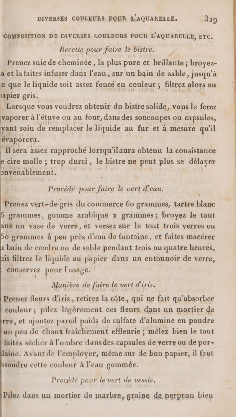 COMPOSITION DE DIVERSES COULEURS POUR L'AQUARELLE, ETC. Recette pour faire le bistre. _ Prenez suie de cheminée, la plus pure et brillante ; dau a et la faites infuser dans l’eau, sur un bain de sable, jusqu’à e que le liquide soit assez foncé en couleur ; filtrez alors au apier gris. | | Lorsque vous voudrez obtenir du bistre solide, vous le Pic borer à l'étuve ou au four, dans des soucoupes ou capsules, pont soin de remplacer le liquide au JR et à mesure qu'il évaporera. ‘Il sera assez rapproché lorsqu'ilaura obtenu la consistance cire molle ; trop durci, le bistre ne peut plus se délayer nvénablément. | 11€ ! {1 Procédé pour faire le vert d’eau. p * Prenez vert-de-gris du commerce 60 grammes, tartre blanc grammes, gomme arabique 2 grammes; broyez le tout an$ un vase de verre, et versez sur le tout trois verres ou Ô grammes à peu près d’eau de fontaine, et faites macérer bain de cendre ou de sable pendant trois ou quatre heures, ais filtrez le liquide au papier dans un entonnoir de verre, . conservez pour l'usage. OHEE Muanière de faire le vert d'iris. Prenez fleurs d'iris, retirez la côte, qui ne fait qu'absorber couleur ; pilez légèrement ces fleurs dans un mortier de rre, et ajoutez pareil poids de sulfate d’alumine en poudre un peu de chaux fraîchement effleurie ; mélez bien le tout faites sécher à l'ombre dansdes epiuiés de verre ou de por- laine. Avant de l’employer, même sur de bon papier, il faut soudre cette couleur à l’eau gommée. Procédé pour le vert de vessie, Pilez dans un mortier de marbre, graine de nerprun bien