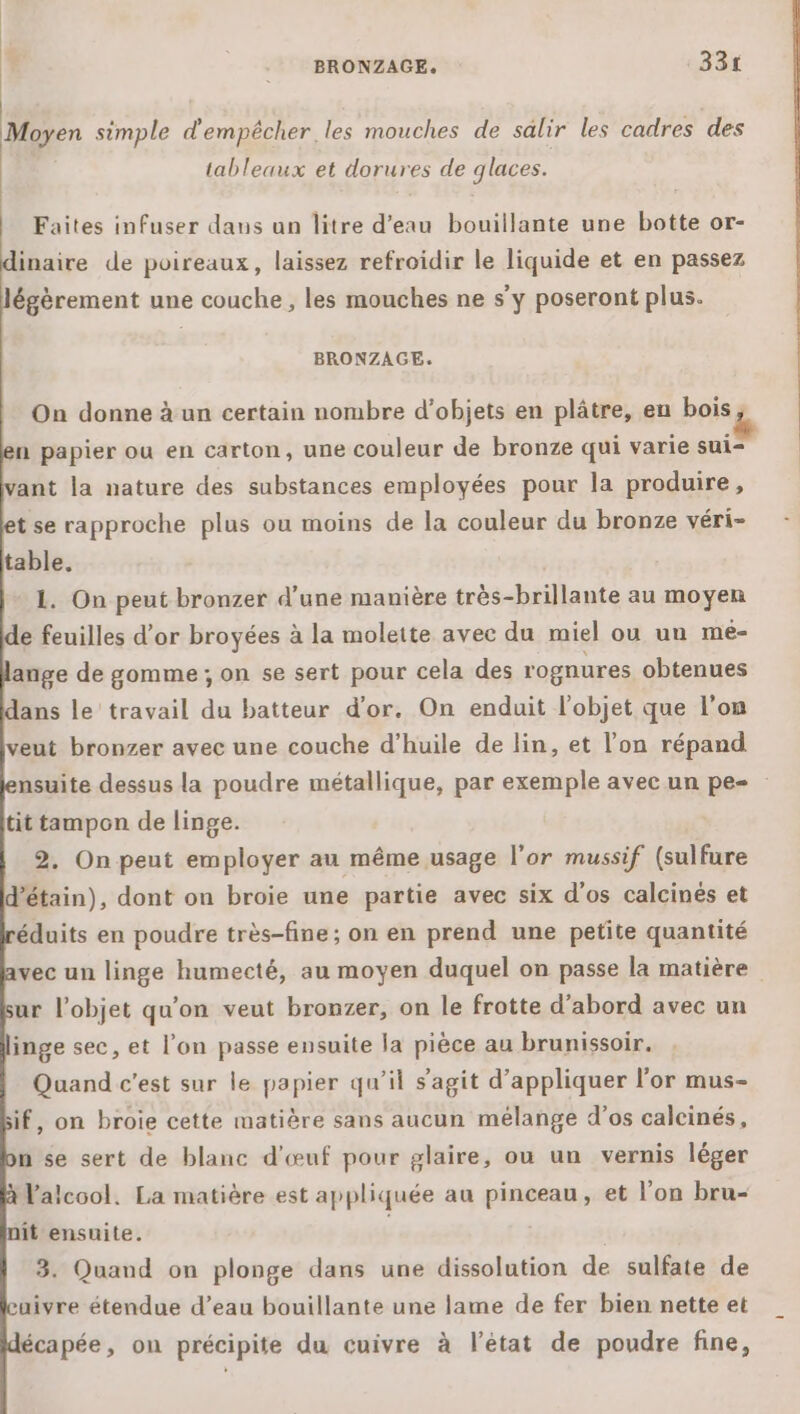 Moyen simple d'empêcher les mouches de salir les cadres des tableaux et dorures de glaces. Faites infuser dans un litre d’eau bouillante une botte or- inaire de poireaux, laissez refroidir le liquide et en passez égèrement une couche, les mouches ne s'y poseront plus. BRONZAGE. On donne à un certain nombre d'objets en plâtre, en bois n papier ou en carton, une couleur de bronze qui varie sui- vant la nature des substances employées pour la produire, t se rapproche plus ou moins de la couleur du bronze véri- table. 1. On peut bronzer d’une manière très-brillante au moyen e feuilles d'or broyées à la molette avec du miel ou un meé- ange de gomme ; on se sert pour cela des rognures obtenues ans le travail du batteur d’or. On enduit l’objet que l’on veut bronzer avec une couche d'huile de lin, et l’on répand nsuite dessus la poudre métallique, par exemple avec un pe- tit tampon de linge. 2. On peut employer au même usage l'or mussif (sulfure d’étain), dont on broie une partie avec six d'os calcinés et éduits en poudre très-fine ; on en prend une petite quantité vec un linge humecté, au moyen duquel on passe la matière ur l’objet qu'on veut bronzer, on le frotte d’abord avec un inge sec, et l'on passe ensuite la pièce au brunissoir. Quand c’est sur le papier qu’il s’agit d'appliquer l'or mus- if, on broie cette matière sans aucun mélange d'os calcinés, n se sert de blanc d'œuf pour glaire, ou un vernis léger Valcool. La matière est appliquée au pinceau, et l’on bru- it ensuite. 3. Quand on plonge dans une dissolution de sulfate de uivre étendue d’eau bouillante une lame de fer bien nette et écapée, on précipite du cuivre à l’état de poudre fine,