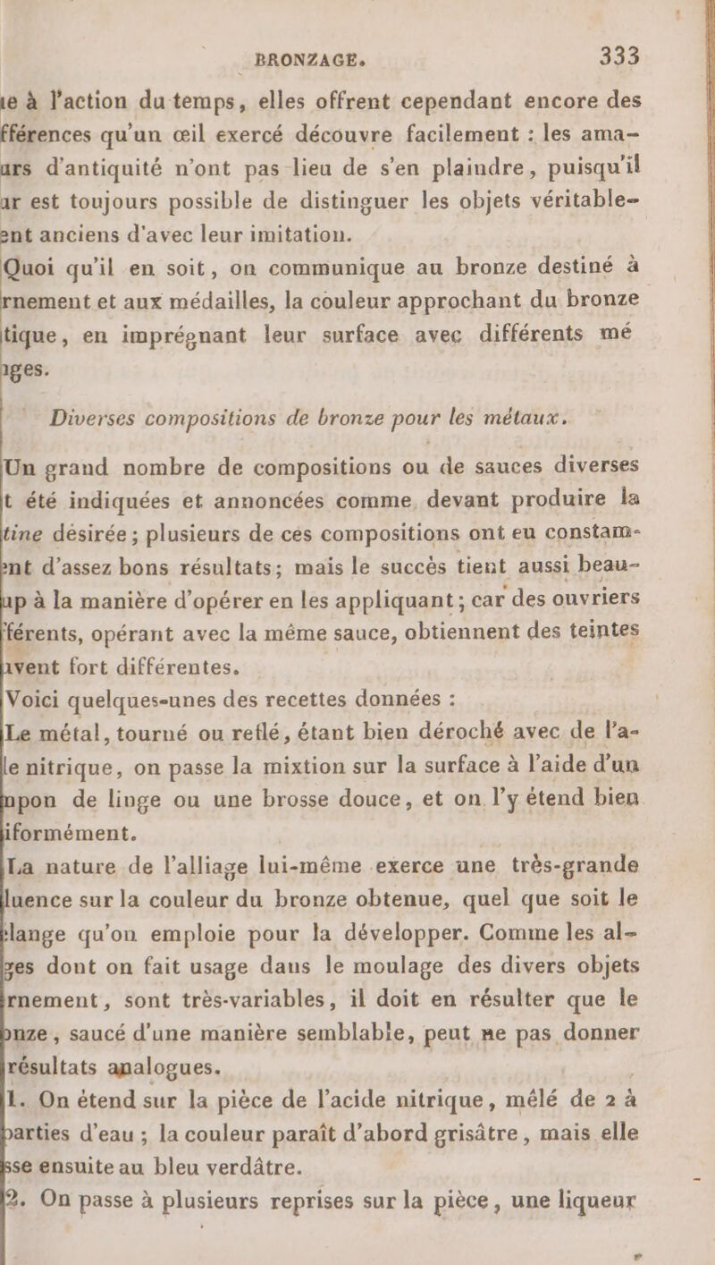 1e à l’action du temps, elles offrent cependant encore des fférences qu'un œil exercé découvre facilement : les ama- urs d’antiquité n’ont pas lieu de s’en plaindre, puisqu'il ar est toujours possible de distinguer les objets véritable ent anciens d'avec leur imitation. Quoi qu'il en soit, on communique au bronze destiné à rnement et aux médailles, la couleur approchant du bronze tique, en imprépnant leur surface avec différents mé 1ges. Diverses compositions de bronze pour les métaux. Un grand nombre de compositions ou de sauces diverses t été indiquées et annoncées comme, devant produire Îa tine désirée ; plusieurs de ces compositions ont eu constam- nt d'assez bons résultats; mais le succès tient aussi beau- p à la manière d'opérer en les appliquant ; car des ouvriers férents, opérant avec la même sauce, obtiennent des teintes Vent fort différentes. Voici quelques-unes des recettes données : Le métal, tourné ou reflé, étant bien déroché avec de la- e nitrique, on passe la mixtion sur la surface à l’aide d’un pon de linge ou une brosse douce, et on l’y étend bien iformément. La nature de l’alliage lui-même exerce ane très-grande uence sur la couleur du bronze obtenue, quel que soit le lange qu'on emploie pour la développer. Comme les al- es dont on fait usage dans le moulage des divers objets rnement, sont très-variables, il doit en résulter que le nze , saucé d'une manière semblabie, peut me ERA ARS résultats analogues. 1. On étend sur la pièce de l’acide nitrique, mélé de 2 à arties d’eau ; la couleur paraît d’abord grisâtre, mais elle se ensuite au bleu verdâtre. + On passe à plusieurs reprises sur la pièce, une liqueur