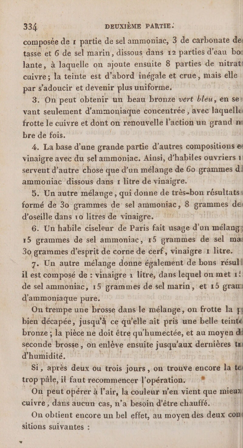 composée de r partie de sel ammoniae, 3 de carbonate del tasse x 6 de sel marin, dissous dans 12 parties d’eau boi lante, à laquelle on ajoute ensuite 8 parties de nitrat! cuivre ; la teinte est d’abord inégale et crue, mais elle par s'adoucir et devenir plus uniforme, 3. On peut obtenir un beau bronze vert bleu, en se: vant seulement d'ammoniaque concentrée , avec laquelle frotte le cuivre et dont on renouvelle l’action un grand ns bre de fois. 4. La base d’une grande partie d’autres compositions et vinaigre avec du sel ammoniac. Ainsi, d’habiles ouvriers 1 servent d’autre chose que d’un mélange de 60 grammes di ammoniac dissous dans 1 litre de vinaigre. $. Un autre mélange, qui donne de très-bon résultats: formé de 30 grammes de’ sel ammoniac, 8 grammes dei d’oseille dans vo litres de vinaigre. 6. Un habile ciseleur de Paris fait usage d'un mélang; 15 grammes de sel ammoniac, r5 grammes de sel ma: 30 grammes d'esprit de corne de cerf, vinaigre r litre. 7. Un autre mélange donne également de bons Se à il est composé de : vinaigre 1 litre, dans lequel on met 1! de sel ammoniac, 15 grammes de sel marin, et 15 gran d’ammoniaque pure. … On trempe une brosse dans le mélange, on frotte la pi bien décapée, jusqu à ce qu'elle ait pris une belle teinté bronze ; la pièce ne doit être qu'humectée, et au moyen d ARR brosse, on enlève ensuite jusqu'aux dernières Lu d'humidité. _ Si, après deux ou trois jours, on trouve encore la te trop pâle, il faut recommencer |’ à tm Le. On peut opérer à l’air, la couleur n’en vient que mieux cuivre, dans aucun cas, n’a besoin d’être chauffé. | On obtient encore un bel effet, au moyen des deux cOHK sitions suivantes : ; | Li