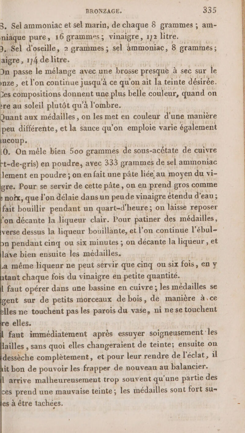 3, Sel ammoniac et sek marin, de chaque 8 grammes ; am- niäque pure, 16 grammes ; ; vinaigre, 172 litre. se Sel d' oseille, 2 grammes ; sel ammoniac, 8 grammes ; aigre, 114 delitre. In passe le mélange avec une brosse presque à sec sur le nze , et l’on continue jusqu’ à ce que on ait la teinte désirée. es compositions donnent une plus belle couleur, quand on re au soleil plutôt qu’à l'ombre. Juant aux médailles, on les met en couleur à une manière peu différente, et la sauce qu’ on emploie varie également coup. (0. On mêle bien 500 grammes de sous-acétate de cuivre t-de-gris) en poudre, avec 333 grammes de sel ammoniac lement en poudre ; on en fait une pâte liée au moyen du Mi= re. Pour se servir de cette pâte, on en prend gros comme nofx, que l'on délaie dans un peude vinaigre étendu d’eau; fait bouillir pendant un quart-d’heure ; on lâisse reposer on décante la liqueur clair. Pour patiner des médailles, verse dessus la liqueur bouillante, et l’on continue l’ébul- n pendant cinq ou six minutes ; on décante la liqueur , et lave bien ensuite les médailles. a même liqueur ne peut sérvir que cinq ou six fois, en y tant chaque fois du vinaigre en petite quantité. L faut opérer dans une bassine en cuivre ; les médailles se gent sur de petits morceaux de bois, dé manière à, ce Îles ne touchent pas les parois du vase, ni nese touchent re elles. | faut immédiatement aprés essuyer soigneusement‘ les ailles , sans quoi elles changeraient de teinte; ensuite on dessèche complètement, et pour leur rendre de l'éclat, il it bon de pouvoir les frapper de nouveau au balancier. arrive malheureusement trop souvent qu’ une partie des es prend une mauvaise teinte ; les médailles sont fort su es à être tachées.