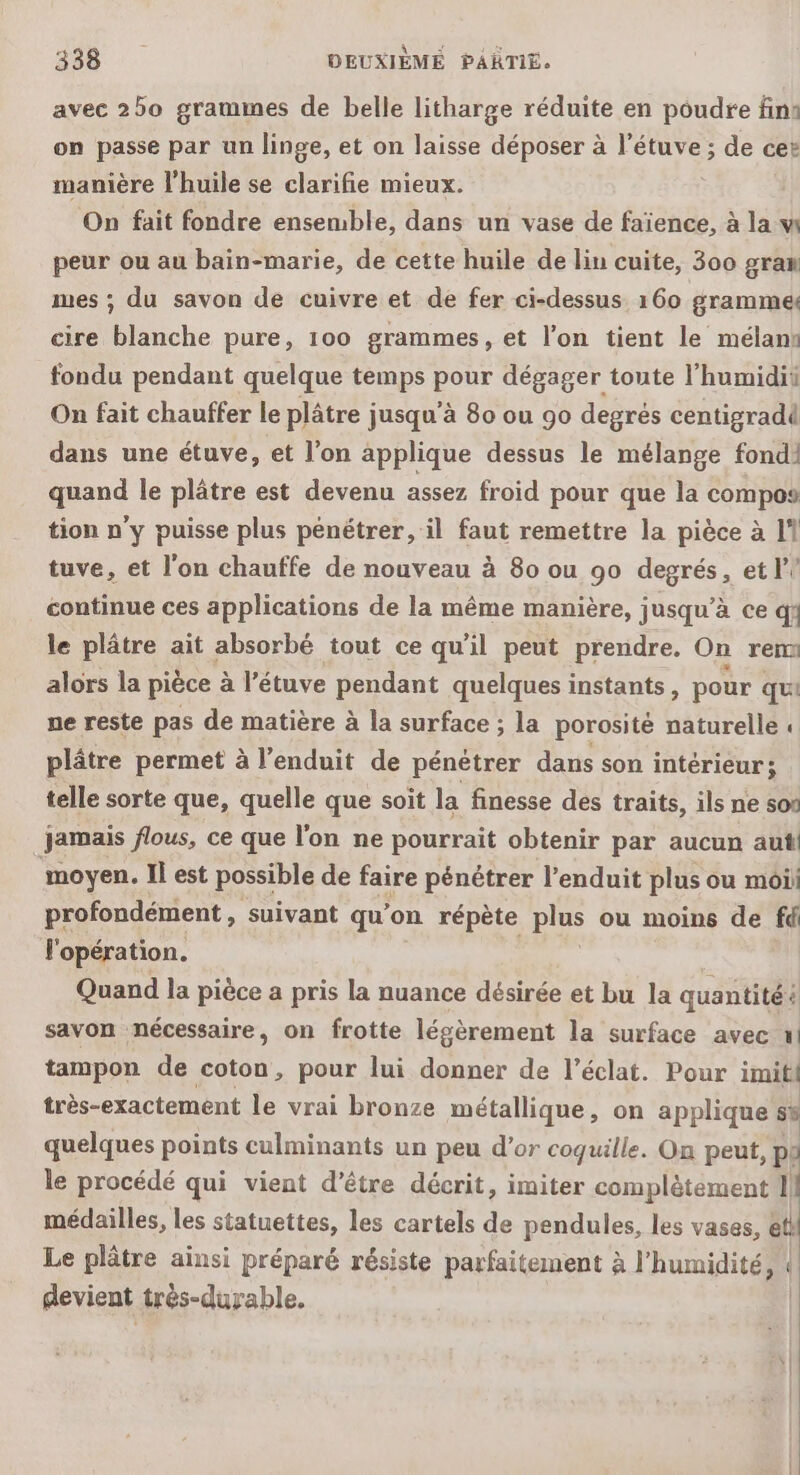 avec 250 grammes de belle litharge réduite en poudre fin: on passe par un linge, et on laisse déposer à l’étuve ; de cer manière l'huile se clarifie mieux. On fait fondre ensemble, dans un vase de faïence, à la w peur ou au bain-marie, de cette huile de lin cuite, 300 gran mes ; du savon de cuivre et de fer ci-dessus 160 gramme cire blanche pure, 100 grammes, et l’on tient le mélann fondu pendant quelque temps pour dégager toute l'humidii On fait chauffer le plâtre jusqu’à 80 ou 90 degrés centigradi dans une étuve, et l’on applique dessus le mélange fondi quand le plâtre est devenu assez froid pour que la compos tion n'y puisse plus pénétrer, il faut remettre la pièce à 11 tuve, et l'on chauffe de nouveau à 80 ou 90 degrés, et l? continue ces applications de la même manière, jusqu’à ce qf le plâtre ait absorbé tout ce qu'il peut prendre. On rem alors la pièce à l’étuve pendant quelques instants, pour qui ne reste pas de matière à la surface ; la porosité naturelle « plâtre permet à l’enduit de pénétrer dans son intérieur : telle sorte que, quelle que soit la finesse des traits, ils ne sos jamais flous, ce que l'on ne pourrait obtenir par aucun aut moyen. Il est possible de faire pénétrer l’enduit plus ou moii profondément, suivant qu’on répète plus ou moins de fd l'opération. | Quand la pièce a pris la nuance désirée et bu la quantité à savon nécessaire, on frotte légèrement la surface avec tampon de coton, pour lui donner de l'éclat. Pour imitl très-exactement le vrai bronze métallique, on applique s% quelques points culminants un peu d’or coquille. On peut, pl le procédé qui vient d’être décrit, imiter complètement Il médailles, les statuettes, les cartels de pendules, les vases, etl Le plâtre ainsi préparé résiste parfaitement à l'humidité, « devient trés-durable.