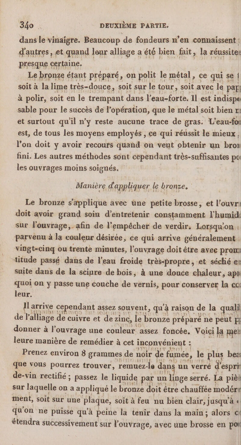 dans le vinaigre. Beaucoup de fondeurs n’en connaissent : d'autres, et quand leur alliage a été bien fait, la réussites presqne cértaine. Le bronze étant préparé, on polit le métal. ce qur sa | soit à la lime très-douce, soit sur le tour, soit avec le par} à polir, soit en le trempant dans l’eau-forte. Il est indispe sable pour le succès de l’opération, que le métal soit bien m1 et surtout qu'il n’y reste aucune trace de gras: L'eau-fos est, de tous les moyens employés , ce qui réussit le mieux , l’on doit y avoir recours quand on veut obtenir un bron fini. Les autres méthodes sont cependant très-suffisantes po les ouvrages moins soignés. | Manière d'appliquer le bronze. Le bronze s'applique avec une petite brosse, et l’ouvr doit avoir grand soin d'entretenir constamment l’hurmide sur louvrage,_afin de l'empécher de verdir. Lorsqu'on: parvenu à la couleur désirée, ce qui arrive généralement vingt-cinq ou trente minutes, l'ouvrage doit être avec pros titude passé dans de l’eau froide très-propre, et séché es suite dans de la scinre de bois, à une douce chaleur, app quoi on ÿ passe une couche de vernis, pour conserver la cc leur. Ilarrixe cependant assez souvent, qu'à raison de la quali de l'alliage de cuivre et de zinc, le bronze préparé ne peut H donner à l'ouvrage une couleur assez foncée, Voici la me? leure manière de remédier à cet inconvénient ; Ee | Prenez environ 8 grammes de noir de fumée, le plus be que vous pourrez trouver, remuez-le dans un verré d'espri de-vin rectifié ; passez le liquide par un linge serré. La pièt sur laquelle on a appliqué le bronze doit être chauffée modéry ment, soit sur une plaque, soit à feu nu bien clair, jusqu’à U qu'on ne puisse qu’à peine la tenir dans la maïn ; alors cé étendra successivement sur l'ouvrage, avec une brosse en pol | |