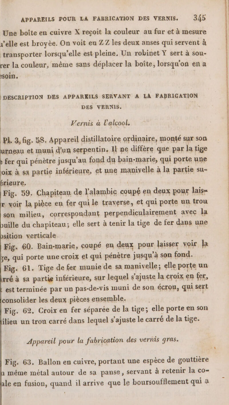 Une boîte en cuivre X reçoit la couleur au fur et à mesure r’elle est broyèe. On voit eu ZZ les deux anses qui servent à transporter lorsqu'elle est pleine. Un robinet Y sert à sou- rer la couleur, même sans déplacer la boîte, lorsqu'on en a soin. 1 DESCRIPTION DES APPAREILS SERVANT A LA FABRICATION | DES VERNIS. Vernis à l'alcool. PL. 3, fig. 58. Appareil distillatoire ordinaire, monté sur son rneau et muni d’un serpentin. Il ne diffère que par la tige fer qui pénètre jusqu’au fond du bain-marie, qui porte une oix à sa partie inférieure, et une manivelle à la partie su- rieure. Fig. 59. Chapiteau de l'alambic coupé en deux pour lais= x voir la pièce en fer qui le traverse, et qui porte un trou son milieu, correspondant perpendiculairement avec la uille du chapiteau; elle sert à tenir la tige de fer dans une sition verticale. : Fig. 60. Bain-marie, coupé en deux pour laisser voir la e, qui porte une croix et qui pénètre jusqu’à son fond. Fig. 61. Tige de fer munie de sa manivelle; elle porte un rré à sa partie inférieure, sur lequel s’ajuste la croix en fer, est terminée par un pas-de-vis muni de son écrou, qui sert consolider les deux pièces ensemble. | Fig. 62. Croix en fer séparée de la tige; elle porte en son ilieu un trou carré dans lequel s’ajuste le carré de la tige. 3 Appareil pour la fabrication des vernis gras. Fig. 63. Ballon en cuivre, portant une espèce de gouttière méme métal autour de sa panse, servant à retenir la co- le en fusion, quand il arrive que le boursoufflement qui a