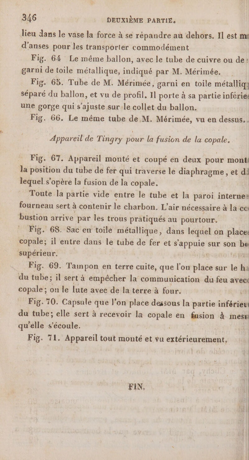 lieu dans le vase la force à se répandre au dehors. 11 est me d'anses pour les transporter commodément Fig. 64 Le même ballon, avec le tube de cuivre ou de: garni de toile métallique, indiqué par M. Mérimée. Fig. 65. Tube de M. Mérimée, garni en toile métalliq} séparé du ballon, et vu de profil. I] porte à sa partie inféries une gorge qui s’ajuste sur-le collet du ballon. i Fig. 66. Le même tube de M. Mérimée, vu en dessus. . Appareil de Tingry pour la fusion de la copale. Fig. 67. Appareil monté et coupé en deux pour mont la position du tube de fer qui traverse le diaphragme , et di lequel s'opère la fusion de la copale. Toute la partie vide entre le tube et la paroi internes fourneau sert à contenir le charbon. L'air nécessaire à la ce: bustion arrive par les trous pratiqués au pourtour. Fig. 68. Sac en toile métallique, dans lequel on places copale; il entre dans ke tube de fer et s'appuie sur son bo supérieur. '8 Fig. 69. Tampon en terre cuite, que l'on place sur le ha du tube; il sert à empêcher la communication du feu avec copale; on le lute avec de la terre à four. QE Fig. 70. Capsule que l’on place dessous la partie inférieu du tube; elle sert à recevoir la copale en sion à mes qu'elle s'écoule. Fig. 71. Appareil tout monté et vu extérieurement, FIN,