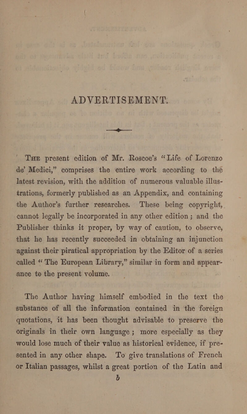 ADVERTISEMENT. THE present edition of Mr. Roscoe’s “Life of Lorenzo de’ Medici,” comprises the entire work according to the latest revision, with the addition of numerous valuable illus- trations, formerly published as an Appendix, and containing the Author’s further researches. ‘These being copyright, cannot legally be incorporated in any other edition; and the Publisher thinks it proper, by way of caution, to observe, that he has recently succeeded in obtaining an injunction against their piratical appropriation by the Editor of a series called “ The European Library,” similar in form and appear- ance to the present volume. The Author having himself embodied in the text the substance of all the information contained in the foreign quotations, it has been thought advisable to preserve the originals in their own language; more especially as they would lose much of their value as historical evidence, if pre- sented in any other shape. To give translations of French or Italian passages, whilst a great portion of the Latin and b