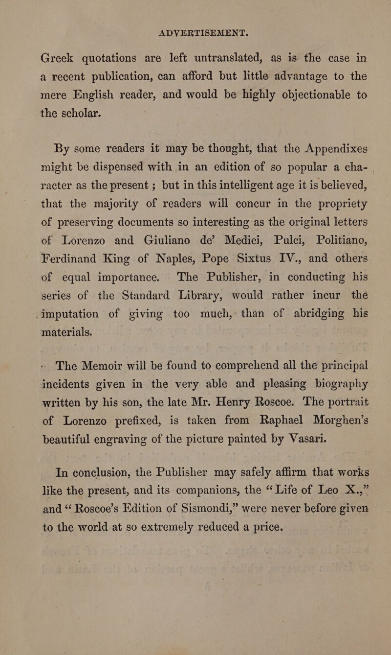Greek quotations are left untranslated, as is the case in a recent publication, can afford but little advantage to the mere English reader, and would be highly objectionable to the scholar. By some readers it may be thought, that the Appendixes might be dispensed with in an edition of so popular a cha- racter as the present ; but in this intelligent age it is believed, that the majority of readers will concur in the propriety of preserving documents so interesting as the original letters of Lorenzo and Giuliano de’ Medici, Pulci, Politiano, Ferdinand King of Naples, Pope Sixtus IV., and others of equal importance. The Publisher, in conducting his series of the Standard Library, would rather incur the _imputation of giving too much, than of abridging his materials. The Memoir will be found to comprehend all the principal incidents given in the very able and pleasing biography written by his son, the late Mr. Henry Roscoe. The portrait of Lorenzo prefixed, is taken from Raphael Morghen’s beautiful engraving of the picture painted by Vasari. In conclusion, the Publisher may safely affirm that works like the present, and its companions, the “ Life of Leo X.,” and “ Roscoe’s Edition of Sismondi,” were never before given to the world at so extremely reduced a price.