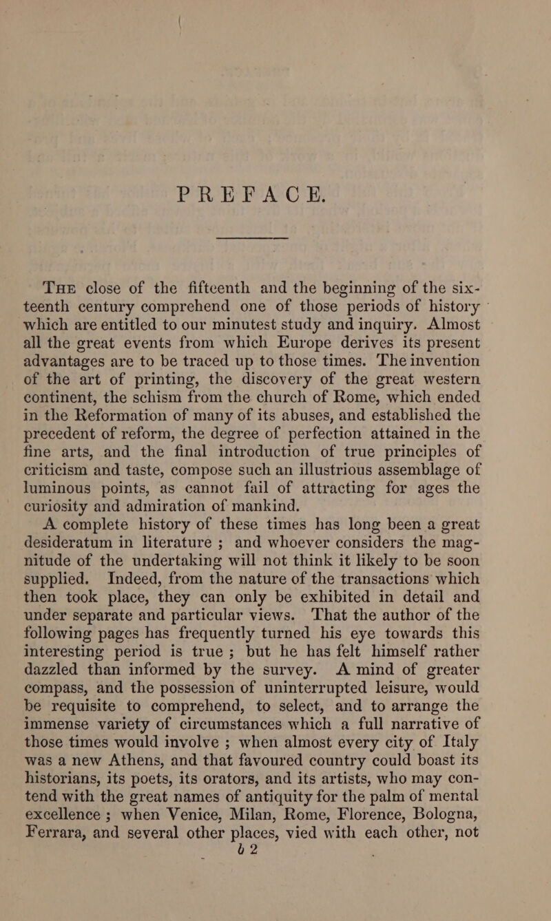 PREFACE. Tae close of the fifteenth and the beginning of the six- teenth century comprehend one of those periods of history ~ which are entitled to our minutest study and inquiry. Almost all the great events from which Europe derives its present advantages are to be traced up to those times. The invention of the art of printing, the discovery of the great western continent, the schism from the church of Rome, which ended in the Reformation of many of its abuses, and established the precedent of reform, the degree of perfection attained in the fine arts, and the final introduction of true principles of criticism and taste, compose such an illustrious assemblage of luminous points, as cannot fail of attracting for ages the curiosity and admiration of mankind. A complete history of these times has long been a great desideratum in literature ; and whoever considers the mag- nitude of the undertaking will not think it likely to be soon supplied. Indeed, from the nature of the transactions which then took place, they can only be exhibited in detail and under separate and particular views. That the author of the following pages has frequently turned his eye towards this interesting period is true ; but he has felt himself rather dazzled than informed by the survey. A mind of greater compass, and the possession of uninterrupted leisure, would be requisite to comprehend, to select, and to arrange the immense variety of circumstances which a full narrative of those times would involve ; when almost every city of Italy was a new Athens, and that favoured country could boast its historians, its poets, its orators, and its artists, who may con- tend with the great names of antiquity for the palm of mental excellence ; when Venice, Milan, Rome, Florence, Bologna, Ferrara, and several other places, vied with each other, not è 2
