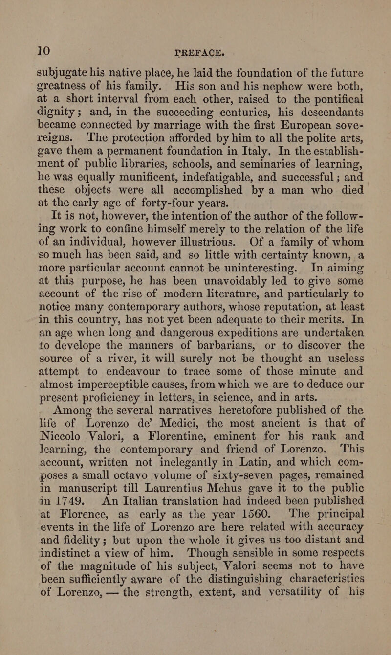 subjugate his native place, he laid the foundation of the future greatness of his family. His son and his nephew were both, at a short interval from each other, raised to the pontifical dignity ; and, in the succeeding centuries, his descendants became connected by marriage with the first European sove- reigns. The protection afforded by him to all the polite arts, gave them a permanent foundation in Italy. In the establish- ment of public libraries, schools, and seminaries of learning, he was equally munificent, indefatigable, and successful ; and these objects were all accomplished by a man who died at the early age of forty-four years. It is not, however, the intention of the author of the follow- ing work to confine himself merely to the relation of the life of an individual, however illustrious. Of a family of whom so much has been said, and so little with certainty known, a more particular account cannot be uninteresting. In aiming at this purpose, he has been unavoidably led to give some account of the rise of modern literature, and particularly to notice many contemporary authors, whose reputation, at least in this country, has not yet been adequate to their merits. In an age when long and dangerous expeditions are undertaken to develope the manners of barbarians, or to discover the source of a river, it will surely not be thought an useless attempt to endeavour to trace some of those minute and almost imperceptible causes, from which we are to deduce our present proficiency in letters, in science, and in arts. Among the several narratives heretofore published of the life of Lorenzo de’ Medici, the most ancient is that of Niccolo Valori, a Florentine, eminent for his rank and learning, the contemporary and friend of Lorenzo. This account, written not inelegantly in Latin, and which com- poses a small octavo volume of sixty-seven pages, remained in manuscript till Laurentius Mehus gave it to the public in 1749. An Italian translation had indeed been published at Florence, as early as the year 1560. ‘The principal events in the life of Lorenzo are here related with accuracy and fidelity ; but upon the whole it gives us too distant and indistinct a view of him. Though sensible in some respects of the magnitude of his subject, Valori seems not to have been sufficiently aware of the distinguishing characteristics of Lorenzo, — the strength, extent, and versatility of his