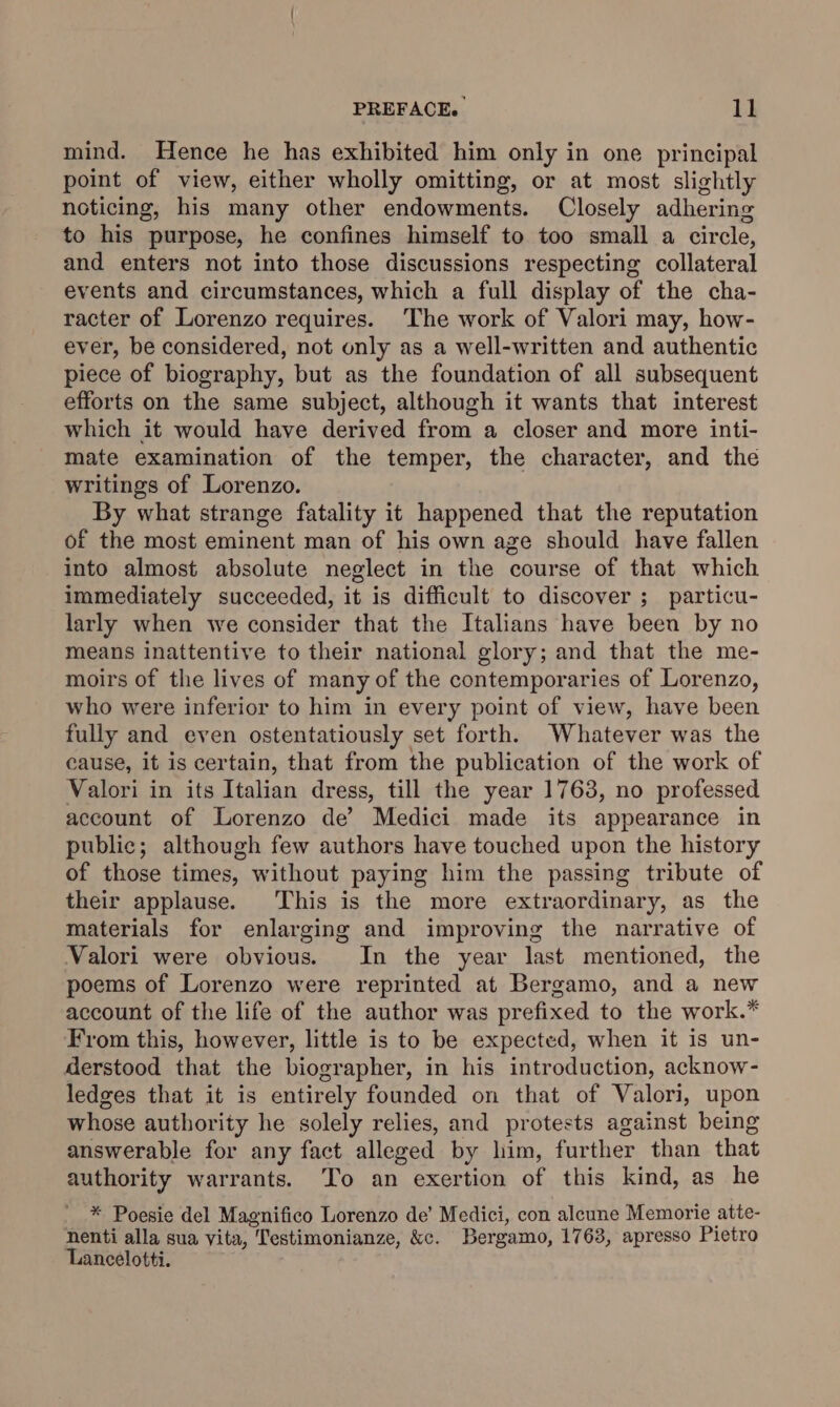 mind. Hence he has exhibited him only in one principal point of view, either wholly omitting, or at most slightly noticing, his many other endowments. Closely adhering to his purpose, he confines himself to too small a circle, and enters not into those discussions respecting collateral events and circumstances, which a full display of the cha- racter of Lorenzo requires. The work of Valori may, how- ever, be considered, not only as a well-written and authentic piece of biography, but as the foundation of all subsequent efforts on the same subject, although it wants that interest which it would have derived from a closer and more inti- mate examination of the temper, the character, and the writings of Lorenzo. By what strange fatality it happened that the reputation of the most eminent man of his own age should have fallen into almost absolute neglect in the course of that which immediately succeeded, it is difficult to discover ; particu- larly when we consider that the Italians have been by no means inattentive to their national glory; and that the me- moirs of the lives of many of the contemporaries of Lorenzo, who were inferior to him in every point of view, have been fully and even ostentatiously set forth. Whatever was the cause, it is certain, that from the publication of the work of Valori in its Italian dress, till the year 1763, no professed account of Lorenzo de’ Medici made its appearance in public; although few authors have touched upon the history of those times, without paying him the passing tribute of their applause. This is the more extraordinary, as the materials for enlarging and improving the narrative of Valori were obvious. In the year last mentioned, the poems of Lorenzo were reprinted at Bergamo, and a new account of the life of the author was prefixed to the work.* From this, however, little is to be expected, when it is un- derstood that the biographer, in his introduction, acknow- ledges that it is entirely founded on that of Valori, upon whose authority he solely relies, and protests against being answerable for any fact alleged by lim, further than that authority warrants. To an exertion of this kind, as he * Poesie del Magnifico Lorenzo de’ Medici, con alcune Memorie atte- nenti alla sua vita, Testimonianze, &amp;c. Bergamo, 1763, apresso Pietro Lancelotti.