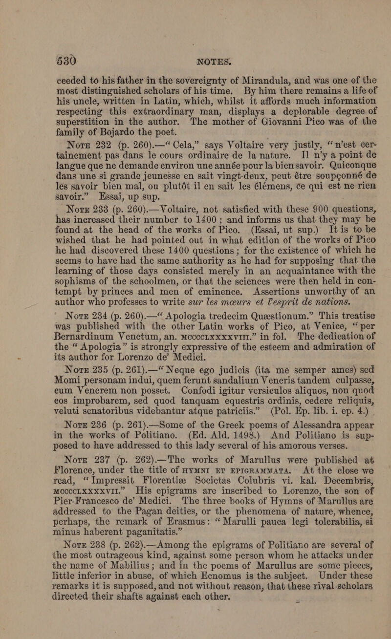 ceeded to his father in the sovereignty of Mirandula, and was one of the most distinguished scholars of his time. By him there remains a life of his uncle, written in Latin, which, whilst it affords much information respecting this extraordinary man, displays a deplorable degree of superstition in the author. The mother of Giovanni Pico was of the family of Bojardo the poet. Nore 232 (p. 260).—“ Cela,” says Voltaire very justly, “n’est cer- tainement pas dans le cours ordinaire de la nature. Il n’y a point de langue que ne demande environ une année pour la biensavoir. Quiconque dans une si grande jeunesse en sait vingt-deux, peut étre soupgonné de les savoir bien mal, ou plutòt il en sait les élémens, ce qui est ne rien savoir.” Essai, up sup. _ Nore 233 (p. 260).—Voltaire, not satisfied with these 900 questions, has increased their number to 1400; and informs us that they may be found at the head of the works of Pico. (Essai, ut sup.) It is to be wished that he had pointed out in what edition of the works of Pico he had discovered these 1400 questions ; for the existence of which he seems to have had the same authority as he had for supposing that the learning of those days consisted merely in an acquaintance with the sophisms of the schoolmen, or that the sciences were then held in con- tempt by princes and men of eminence. Assertions unworthy of an author who professes to write sur les meurs et [esprit de nations. Note 234 (p. 260).— Apologia tredecim Questionum.” This treatise was published with the other Latin works of Pico, at Venice, “per Bernardinum Venetum, an. moccoLxxxxviti.” in fol. The dedication of the “ Apologia” is strongly expressive of the esteem and admiration of its author for Lorenzo de’ Medici. Nore 235 (p. 261).—“ Neque ego judicis (ita me semper ames) sed Momi personam indui, quem ferunt sandalium Veneris tandem culpasse, cum Venerem non posset. Confodi igitur versiculos aliquos, non quod eos improbarem, sed quod tanquam equestris ordinis, cedere reliquis, veluti senatoribus videbantur atque patriciis.” (Pol. Ep. lib. i. ep. 4.) . Norte 236 (p. 261).—Some of the Greek poems of Alessandra appear in the works of Politiano. (Ed. Ald. 1498.) And Politiano is sup- posed to have addressed to this lady several of his amorous verses. Nore 287 (p. 262)—The works of Marullus were published at Florence, under the title of HyMNI ET EPIGRAMMATA. At the close we read, ‘ Impressit Florentiz Societas Colubris vi. kal. Decembris, MCCCCLXXxxviI.” His epigrams are inscribed to Lorenzo, the son of Pier-Francesco de’ Medici. The three books of Hymns of Marullus are addressed to the Pagan deities, or the phenomena of nature, whence, perhaps, the remark of Erasmus: “ Marulli pauca legi tolerabilia, si minus haberent paganitatis.” Norz 238 (p. 262).—Among the epigrams of Politiano are several of the most outrageous kind, against some person whom he attacks under the name of Mabilius; and in the poems of Marullus are some pieces, little inferior in abuse, of which Ecnomus is the subject. Under these remarks it is supposed, and not without reason, that these rival scholars directed their shafts against each other.