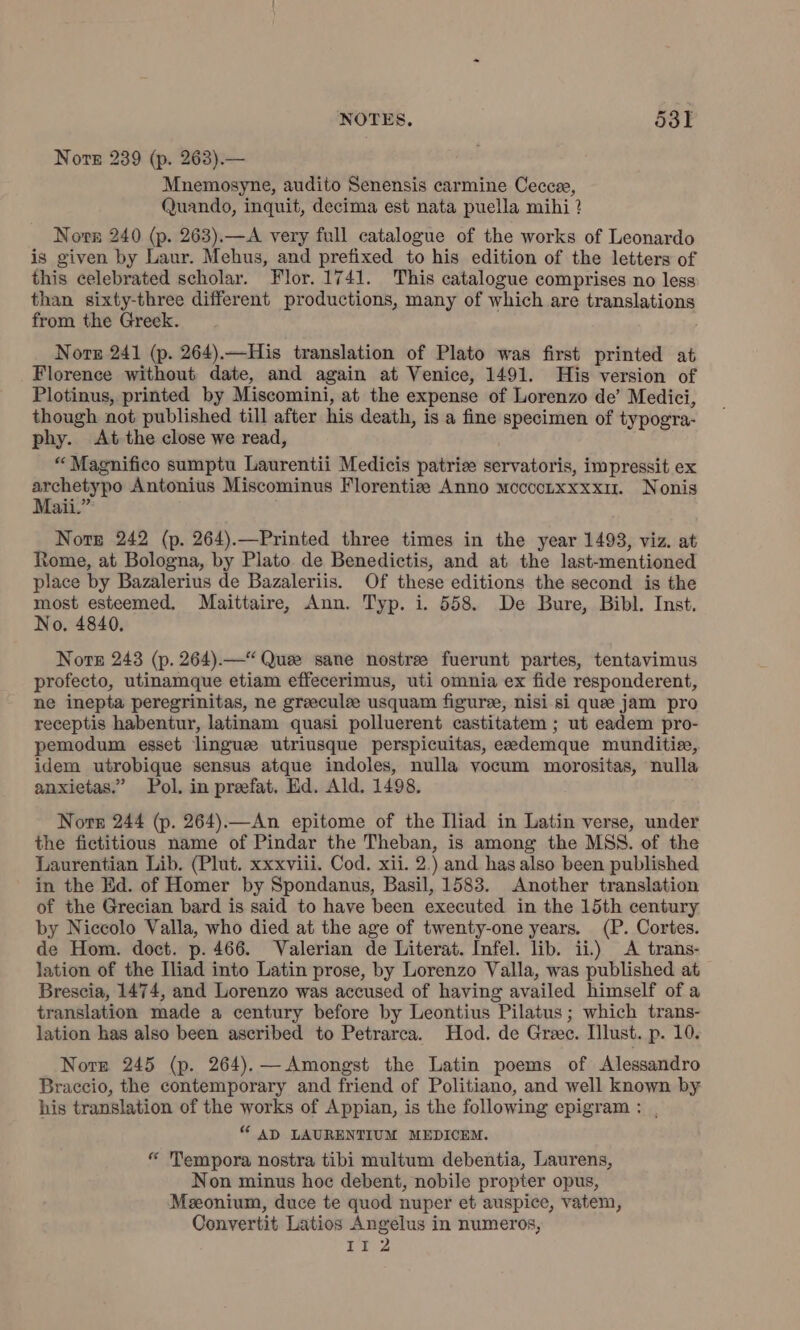 Nore 239 (p. 263).— Mnemosyne, audito Senensis carmine Cecca, Quando, inquit, decima est nata puella mihi ? Norn 240 (p. 263). —A very full catalogue of the works of Leonardo is given by Laur. Mehus, and prefixed to his edition of the letters of this celebrated scholar. Flor. 1741. This catalogue comprises no less than sixty-three different productions, many of which are translations from the Greek. i Nore 241 (p. 264).—His translation of Plato was first printed at Florence without date, and again at Venice, 1491. His version of Plotinus, printed by Miscomini, at the expense of Lorenzo de’ Medici, though not published till after his death, is a fine specimen of typogra- phy. At the close we read, “Magnifico sumptu Laurentii Medicis patria servatoris, impressit ex archetypo Antonius Miscominus Florentia Anno mccoonxxxxu. Nonis Maii.” Nore 242 (p. 264). —Printed three times in the year 1493, viz. at Rome, at Bologna, by Plato. de Benedictis, and at the last-mentioned place by Bazalerius de Bazaleriis. Of these editions the second is the most esteemed. Maittaire, Ann. Typ. i. 558. De Bure, Bibl. Inst. No. 4840. Nore 243 (p. 264).—“ Quee sane nostre fuerunt partes, tentavimus profecto, utinamque etiam effecerimus, uti omnia ex fide responderent, ne inepta peregrinitas, ne greeculee usquam figure, nisi si que jam pro receptis habentur, latinam quasi polluerent castitatem ; ut eadem pro- pemodum esset lingue utriusque perspicuitas, eedemque munditie, idem utrobique sensus atque indoles, nulla vocum morositas, nulla anxietas.” Pol. in preefat. Ed. Ald. 1498. Nore 244 (p. 264).—An epitome of the Iliad in Latin verse, under the fictitious name of Pindar the Theban, is among the MSS. of the Laurentian Lib. (Plut. xxxviii. Cod. xii. 2.) and has also been published in the Ed. of Homer by Spondanus, Basil, 1583. Another translation of the Grecian bard is said to have been executed in the 15th century by Niccolo Valla, who died at the age of twenty-one years. (P. Cortes. de Hom. doct. p. 466. Valerian de Literat. Infel. lib. ii.) A trans- lation of the Iliad into Latin prose, by Lorenzo Valla, was published at Brescia, 1474, and Lorenzo was accused of having availed himself of a translation made a century before by Leontius Pilatus; which trans- lation has also been ascribed to Petrarca. Hod. de Greec. Illust. p. 10. Nore 245 (p. 264). — Amongst the Latin poems of Alessandro Braccio, the contemporary and friend of Politiano, and well known by his translation of the works of Appian, is the following epigram : , “ AD LAURENTIUM MEDICEM. “ Tempora nostra tibi multum debentia, Laurens, Non minus hoc debent, nobile propter opus, Meeonium, duce te quod nuper et auspice, vatem, Convertit Latios Angelus in numeros, II 2