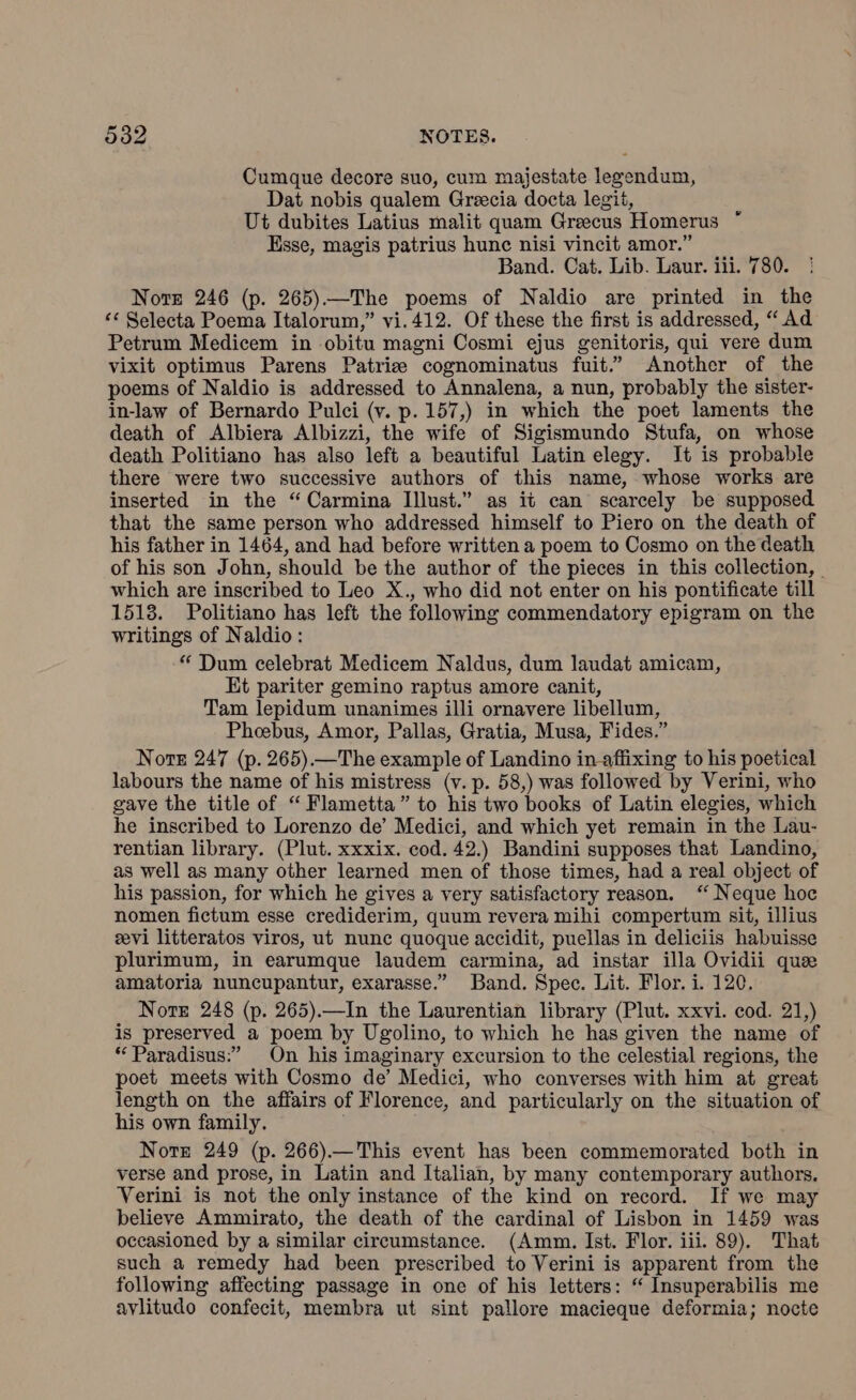 533 NOTES. Cumque decore suo, cum majestate legendum, Dat nobis qualem Grecia docta legit, Ut dubites Latius malit quam Greecus Homerus * Esse, magis patrius hune nisi vincit amor.” Band. Cat. Lib. Laur. iii. 780. Notre 246 (p. 265)—The poems of Naldio are printed in the ‘‘ Selecta Poema Italorum,” vi.412. Of these the first is addressed, “ Ad Petrum Medicem in obitu magni Cosmi ejus genitoris, qui vere dum vixit optimus Parens Patria cognominatus fuit.” Another of the poems of Naldio is addressed to Annalena, a nun, probably the sister- in-law of Bernardo Pulci (v. p. 157,) in which the poet laments the death of Albiera Albizzi, the wife of Sigismundo Stufa, on whose death Politiano has also left a beautiful Latin elegy. It is probable there were two successive authors of this name, whose works are inserted in the “Carmina Illust.” as it can scarcely be supposed that the same person who addressed himself to Piero on the death of his father in 1464, and had before written a poem to Cosmo on the death of his son John, should be the author of the pieces in this collection, — which are inscribed to Leo X., who did not enter on his pontificate till 1513. Politiano has left the following commendatory epigram on the writings of Naldio: “ Dum celebrat Medicem Naldus, dum laudat amicam, Et pariter gemino raptus amore canit, Tam lepidum unanimes illi ornavere libellum, Phoebus, Amor, Pallas, Gratia, Musa, Fides.” Nore 247 (p. 265).—The example of Landino in-affixing to his poetical labours the name of his mistress (v. p. 58,) was followed by Verini, who gave the title of “ Flametta” to his two books of Latin elegies, which he inscribed to Lorenzo de’ Medici, and which yet remain in the Lau- rentian library. (Plut. xxxix. cod. 42.) Bandini supposes that Landino, as well as many other learned men of those times, had a real object of his passion, for which he gives a very satisfactory reason. ‘ Neque hoc nomen fictum esse crediderim, quum revera mihi compertum sit, illius evi litteratos viros, ut nunc quoque accidit, puellas in deliciis habuisse plurimum, in earumque laudem carmina, ad instar illa Ovidii quae amatoria nuncupantur, exarasse.” Band. Spec. Lit. Flor. i. 120. Nore 248 (p. 265).—In the Laurentian library (Plut. xxvi. cod. 21,) is preserved a poem by Ugolino, to which he has given the name of “ Paradisus:” On his imaginary excursion to the celestial regions, the poet meets with Cosmo de’ Medici, who converses with him at great length on the affairs of Florence, and particularly on the situation of his own family. Note 249 (p. 266).—This event has been commemorated both in verse and prose, in Latin and Italian, by many contemporary authors. Verini is not the only instance of the kind on record. If we may believe Ammirato, the death of the cardinal of Lisbon in 1459 was occasioned by a similar circumstance. (Amm. Ist. Flor. iii. 89). That such a remedy had been prescribed to Verini is apparent from the following affecting passage in one of his letters: “ Insuperabilis me avlitudo confecit, membra ut sint pallore macieque deformia; nocte
