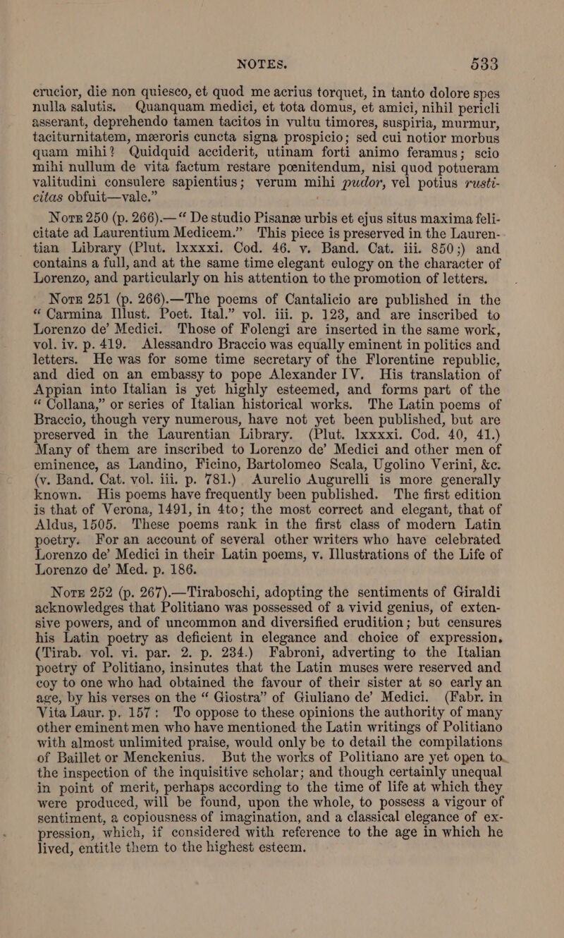 erucior, die non quiesco, et quod me acrius torquet, in tanto dolore spes nulla salutis. Quanquam medici, et tota domus, et amici, nihil pericli asserant, deprehendo tamen tacitos in vultu timores, suspiria, murmur, taciturnitatem, meeroris cuncta signa prospicio; sed cui notior morbus quam mihi? Quidquid acciderit, utinam forti animo feramus; scio mihi nullum de vita factum restare poenitendum, nisi quod potueram valitudini consulere sapientius; verum mihi pudor, vel potius rusti- citas obfuit—vale.” Norn 250 (p. 266).—“ De studio Pisanee urbis et ejus situs maxima feli- citate ad Laurentium Medicem.” This piece is preserved in the Lauren- tian Library (Plut. Ixxxxi. Cod. 46. v. Band. Cat. iii. 850;) and contains a full, and at the same time elegant eulogy on the character of Lorenzo, and particularly on his attention to the promotion of letters. Nore 251 (p. 266).—The poems of Cantalicio are published in the “ Carmina Illust. Poet. Ital.” vol. iii. p. 123, and are inscribed to Lorenzo de’ Medici. Those of Folengi are inserted in the same work, vol. iv. p. 419. Alessandro Braccio was equally eminent in politics and letters. He was for some time secretary of the Florentine republic, and died on an embassy to pope Alexander IV. His translation of Appian into Italian is yet highly esteemed, and forms part of the “ Collana,” or series of Italian historical works. The Latin poems of Braccio, though very numerous, have not yet been published, but are preserved in the Laurentian Library. (Plut. lxxxxi. Cod. 40, 41.) Many of them are inscribed to Lorenzo de’ Medici and other men of eminence, as Landino, Ficino, Bartolomeo Scala, Ugolino Verini, &amp;c. (v. Band. Cat. vol. iii. p. 781.) Aurelio Augurelli is more generally known. His poems have frequently been published. The first edition is that of Verona, 1491, in 4to; the most correct and elegant, that of Aldus, 1505. These poems rank in the first class of modern Latin poetry. For an account of several other writers who have celebrated Lorenzo de’ Medici in their Latin poems, v. Illustrations of the Life of Lorenzo de’ Med. p. 186. Nore 252 (p. 267).—Tiraboschi, adopting the sentiments of Giraldi acknowledges that Politiano was possessed of a vivid genius, of exten- sive powers, and of uncommon and diversified erudition; but censures his Latin poetry as deficient in elegance and choice of expression. (Tirab. vol. vi. par. 2. p. 234.) Fabroni, adverting to the Italian poetry of Politiano, insinutes that the Latin muses were reserved and coy to one who had obtained the favour of their sister at so early an age, by his verses on the “ Giostra” of Giuliano de’ Medici. (Fabr. in Vita Laur. p. 157: To oppose to these opinions the authority of many other eminent men who have mentioned the Latin writings of Politiano with almost unlimited praise, would only be to detail the compilations of Baillet or Menckenius. But the works of Politiano are yet open to. the inspection of the inquisitive scholar; and though certainly unequal in point of merit, perhaps according to the time of life at which they were produced, will be found, upon the whole, to possess a vigour of sentiment, 2 copiousness of imagination, and a classical elegance of ex- pression, which, if considered with reference to the age in which he lived, entitle them to the highest esteem.