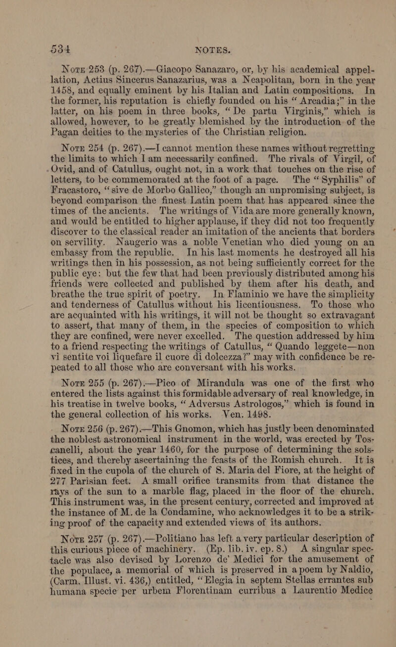 Note 253 (p. 267).—Giacopo Sanazare, or, by his academical appel- lation, Actius Sincerus Sanazarius, was a Neapolitan, born in the year 1458, and equally eminent by his Italian and Latin compositions. In the former, his reputation is chiefly founded on his “ Arcadia;” in the latter, on his poem in three books, “De partu Virginis,” which is allowed, however, to be greatly blemished by the introduetion of the Pagan deities to the mysteries of the Christian religion. Norn 254 (p. 267).—I cannot mention these names without regretting the limits to which Iam necessarily confined. The rivals of Virgil, of Ovid, and of Catullus, ought not, in a work that touches on the rise of letters, to be commemorated at the foot of a page. The “Syphilis” of Fracastoro, “sive de Morbo Gallico,” though an unpromising subject, is beyond comparison the finest Latin poem that has appeared since the times of the ancients. The writings of Vida are more generally known, and. would be entitled to higher applause, if they did not too frequently discover to the classical reader an imitation of the ancients that borders on servility. Naugerio was a noble Venetian who died young on an embassy from the republic. In his last moments he destroyed all his writings then in his possession, as not being sufficiently correet for the public eye: but the few that had been previously distributed among his friends were collected and published by them after his death, and breathe the true spirit of poetry. In Flaminio we have the simplicity and tenderness of Catullus without his licentiousness. To those who are acquainted with his writings, it will not be thought so extravagant to assert, that many of them, in the species of composition to which they are confined, were never excelled. The question addressed by him to a friend respecting the writings of Catullus, “ Quando leggete—non vi sentite voi liquefare il cuore di dolcezza?” may with confidence be re- peated to all those who are conversant with his works. Nore 255 (p. 267)—Pico of Mirandula was one of the first who entered the lists against this formidable adversary of real knowledge, in his treatise in twelve books, “ Adversus Astrologos,” which is found in the general collection of his works. Ven. 1498. Norte 256 (p. 267)—This Gnomon, which has justly been denominated the noblest astronomical instrument in the world, was erected by Tos- canelli, about the year 1460, for the purpose of determining the sols- tices, and thereby ascertaining the feasts of the Romish church. It is fixed in the cupola of the church of S. Maria del Fiore, at the height of 277 Parisian feet. A small orifice transmits from that distance the rays of the sun to a marble flag, placed in the floor of the church. This instrument was, in the present century, corrected and improved at the instance of M. de la Condamine, who acknowledges it to be a strik- ing proof of the capacity and extended views of its authors. Note 257 (p. 267).—Politiano has left a very particular description of this curious piece of machinery. (Ep. lib.iv.ep.8.) A singular spec- tacle was also devised by Lorenzo de’ Medici for the amusement of the populace, a memorial of which is preserved in a poem by Naldio, (Carm. Illust. vi. 436,) entitled, “ Elegia in septem Stellas errantes sub humana specie per urbem Florentinam curribus a Laurentio Medice