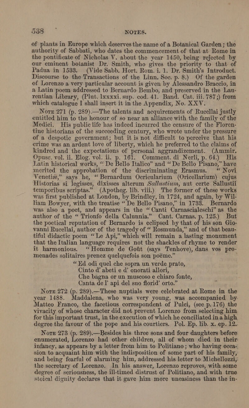 of plants in Europe which deserves the name of a Botanical Garden; the authority of Sabbati, who dates the commencement of that at Rome in the pontificate of Nicholas V. about the year 1450, being rejected by our eminent botanist Dr. Smith, who gives the priority to that of Padua in 1533. (Vide Sabb. Hort. Rom. i. 1. Dr. Smith’s Introduct. Discourse to the Transactions of the Linn. Soc. p. 8.) Of the garden of Lorenzo a very particular account is given by Alessandro Braccio, in a Latin poem addressed to Bernardo Bembo, and preserved in the Lau- rentian Library, (Plut. lxxxxi. sup. cod. 41. Band. Cat. iii. 787;) from which catalogue I shall insert it in the Appendix, No. XXV. Norn 271 (p. 289).—The talents and acquirements of Rucellai justly entitled him to the honour of so near an alliance with the family of the Medici. His public life has indeed incurred the censure of the Floren- tine historians of the succeeding century, who wrote under the pressure of a despotic government; but it is not difficult to perceive that his erime was an ardent love of liberty, which he preferred to the claims of kindred and the expectations of personal aggrandizement. (Ammir. Opuse. vol. ii. Elog. vol. ii. p. 161. Comment. di Nerli, p. 64.) His Latin historical works, “ De Bello Italico” and “De Bello Pisano,” have merited the approbation of the discriminating Erasmus. “ Novi Venetia,” says he, “ Bernardum Ocricularium (Oricellarium) cujus Historias si legisses, dixisses alterum Sallustiwm, aut certe Sallustii temporibus scriptas.”. (Apotheg. lib. viii.) The former of these works was first published at London, by Brindley, in 1724, and again, by Wil- liam Bowyer, with the treatise “ De Bello Pisano,” in 1733. Bernardo was also a poet, and appears in the “ Canti Carnascialeschi” as the author of the “ Trionfo della Calunnia.” Cant. Carnas. p. 125.) But the poetical reputation of Bernardo is eclipsed by that of his son Gio- vanni Rucellai, author of the tragedy of “ Rosmunda,” and of that beau- tiful didactic poem “Le Api,” which will remain a lasting monument that the Italian language requires not the shackles of rhyme to render it harmonious. “Homme de Gott (says Tenhove), dans vos pro- menades solitaires prenez quelquefois son poéme.” 9 “ Ed odi quel che sopra un verde prato, Cinto d’ abeti e d’ onorati allori, Che bagna or un muscoso e chiaro fonte, Canta del’ api del suo florid’ orto.” Norn 272 (p. 289).—These nuptials were celebrated at Rome in the year 1488. Maddalena, who was very young, was accompanied by Matteo Franco, the facetious correspondent of Pulci, (see p. 176) the vivacity of whose character did not prevent Lorenzo from selecting him for this important trust, in the execution of which he conciliated in a high degree the favour of the pope and his courtiers. Pol. Ep. lib. x. ep. 12. Note 273 (p. 289).—Besides his three sons and four daughters before enumerated, Lorenzo had other children, all of whom died in their: infancy, as appears by a letter from him to Politiano ; who having occa- sion to acquaint him with the indisposition of some part of his family, and being fearful of alarming him, addressed his letter to Michellozzi,: the secretary of Lorenzo. In his answer, Lorenzo reproves, with some degree of seriousness, the ill-timed distrust of Politiano, and with true stoical dignity declares that it gave him more uneasiness than the in-