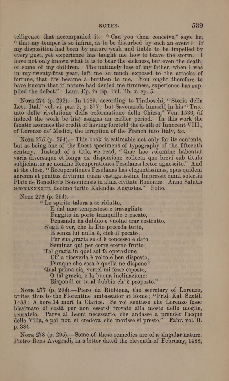 telligence that accompanied it. “Can you then conceive,” says. he, “ that my temper is so infirm, as to be disturbed by such an event? If my disposition had been by nature weak and liable to be impelled by every gust, yet experience has taught me how to brave the storm. I have not only known what it is to bear the sickness, but even the death, of some of my children. The untimely loss of my father, when I was in my twenty-first year, left me so much exposed to the attacks of fortune, that life became a burthen to me. You ought therefore to have known that if nature had denied me firmness, experience has sup- plied the defect.” Laur. Ep. in Ep. Pol. lib. x. ep. 5. Norn 274 (p. 292).—In 1489, according to Tiraboschi, “Storia della Lett. Ital.” vol. vi. par. 2, p. 377; but Savonarola himself, in his “ Trat- tato delle rivelatione della reformatione della Chiesa,” Ven. 1536, (it. indeed the work be his) assigns an earlier period. In this work the fanatic assumes the credit of having foretold the death of Innocent VIIL., of Lorenzo de’ Medici, the irruption of the French into Italy, &amp;e. Note 275 (p. 294).—This book is estimable not only for its contents, but as being one of the finest specimens of typography of the fifteenth century. Instead of a title, we read, “Qua hoc volumine habentur varia diversaque et longa ex dispersione collecta quo brevi sub titulo subjiciantur ac nomine Recuperationes Fesulanas lector agnoscito.” And at the close, “‘ Recuperationes Fesulanas has elegantissimas, opus quidem aureum et penitus divinum quam castigatissime Impressit omni solertia Plato de Benedictis Bononiensis in alma civitate Bononiz. Anno Salutis MocccLxxxxII. decimo tertio Kalendas Augustas.” Folio. Nore 276 (p. 294).— “ Lo spirito talora a se ridutto, E dal mar tempestoso e travagliato Fuggito in porto tranquillo e pacato, Pensando ha dubbio e vuolne trar costrutto. S’egli è ver, che la Dio preceda tutto, E senza lui nulla è, cioè il pecato ; Per sua grazia se ci è concesso e dato Seminar qui per corre eterno frutto; Tal grazia in quel sol fa operazione Ch’ a riceverla è volto e ben disposto, Dunque che cosa è quella ne dispone ? Qual prima sia, vorrei mi fosse esposto, O tal grazia, o la buona inclinazione: Rispondi or tu al dubbio ch’ è proposto.” Note 277 (p. 294).—Piero da Bibbiena, the secretary of Lorenzo, writes thus to the Florentine ambassador at Rome; “Prid. Kal. Sextil. 1488: A hore 14 mori la Clarice. Se voi sentisse che Lorenzo fosse biasimato di costà per non essersi trovato alla moste delle moglie, scusatelo. Parve al Leoni necessario, che andasse a prender l’acque della Villa, e poi non si credeva che morisse si presto.” Fabr. vol. ii. p. 384. Nore 278 (p. 295).--Some of these remedies are of a singular nature. Pietro Bons Avogradi, in a letter dated the eleventh of February, 1488,
