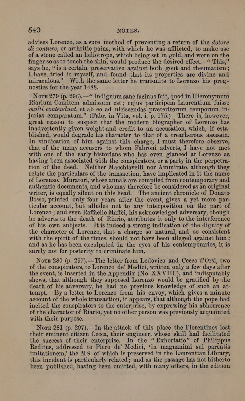 advises Lorenzo, as a sure method of preventing a return of the dolore di zonture, or arthritic pains, with which he was afflicted, to make use of a stone called an heliotrope, which being set in gold, and worn on the finger so as to touch the skin, would produce the desired effect. ‘“ This,” says he, “is a certain preservative against both gout and rheumatism ; I have. tried it myself, and found that its properties are divine and miraculous.” With the same letter he transmits to Lorenzo his prog- nostics for the year 1488. Nore 279 (p. 296).—“ Indignum sane facinus fuit, quod in Hieronymum Riarium Comitem admissum est; cujus participem Laurentium fuisse multi contendunt, et ab eo ad ulciscendas preeteritorum temporum in- jurias comparatum.” (Fabr. in Vita, vol. i. p.175.) There is, however, great reason to suspect that the modern biographer of Lorenzo has inadvertently given weight and credit to an accusation, which, if esta- blished, would degrade his character to that of a treacherous assassin. In vindication of him against this charge, I must therefore observe, that of the many accusers to whom Fabroni adverts, I have not met with one of the early historians who has even glanced at Lorenzo as having been associated with the conspirators, or a party in the perpetra- tion of the deed. Neither Macchiavelli nor Ammirato, although they relate the particulars of the transaction, have implicated in it the name of Lorenzo. Muratori, whose annals are compiled from contemporary and authentic documents, and who may therefore be considered as an original writer, is equally silent on this head. The ancient chronicle of Donato Bosso, printed only four years after the event, gives a yet more par- ticular account, but alludes not to any interposition on the part of Lorenzo ; and even Raffaello Maffei, his acknowledged adversary, though he adverts to the death of Riario, attributes it only to the interference of his own subjects. Itis indeed a strong indication of the dignity of the character of Lorenzo, that a charge so natural, and so consistent with the spirit of the times, should not have been alleged against him ; and as he has been exculpated in the eyes of his contemporaries, it is surely not for posterity to criminate him. Nore 280 (p. 297).—The letter from Lodovico and Cecco d’Orsi, two of the conspirators, to Lorenzo de’ Medici, written only a few days after the event, is inserted in the Appendix (No. XX VIII.), and indisputably shews, that although they supposed Lorenzo would be gratified by the death of his adversary, he had no previous knowledge of such an at- tempt. By a letter to Lorenzo from his envoy, which gives a minute account of the whole transaction, it appears, that although the pope had incited the conspirators to the enterprise, by expressing his abhorrence of the charactor of Riario, yet no other person was previously acquainted with their purpose. Nore 281 (p. 297).—In the attack of this place the Florentines lost their eminent citizen Cecca, their engineer, whose skill had facilitated the success of their enterprise. In the ‘“ Exhortatio” of Philippus Reditus, addressed to Piero de’ Medici, ‘in magnanimi sui parentis imitationem,’ the MS. of which is preserved in the Laurentian Library, this incident is particularly related; and as the passage has not hitherto been published, having been omitted, with many others, in the edition