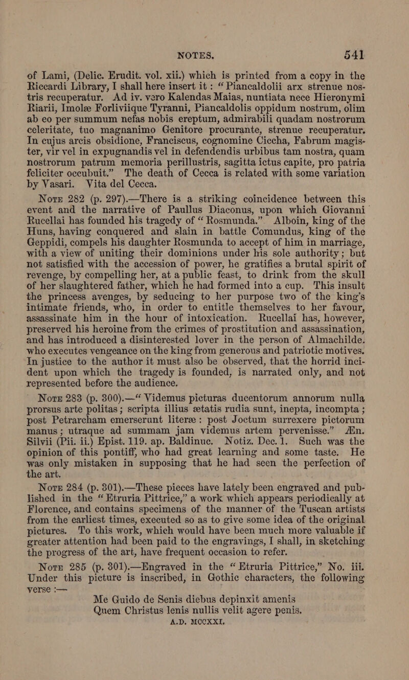 of Lami, (Delic. Erudit. vol. xii.) which is printed from a copy in the Riccardi Library, I shall here insert it : “ Piancaldolii arx strenue nos- tris recuperatur. Ad iv. vero Kalendas Maias, nuntiata nece Hieronymi Riarii, Imola Forliviique Tyranni, Piancaldolis oppidum nostrum, olim ab eo per summum nefas nobis ereptum, admirabili quadam nostrorum celeritate, tuo magnanimo Genitore procurante, strenue recuperatur. In cujus arcis obsidione, Franciscus, cognomine Ciccha, Fabrum magis- ter, vir vel in expugnandis vel in defendendis urbibus tam nostra, quam nostrorum patrum memoria perillustris, sagitta ictus capite, pro patria feliciter occubuit.” The death of Cecca is related with some variation by Vasari. Vita del Cecca. Note 282 (p. 297).—There is a striking coincidence between this event and the narrative of Paullus Diaconus, upon which Giovanni Rucellai has founded his tragedy of “ Rosmunda.” Alboin, king of the Huns, having conquered and slain in battle Comundus, king of the Geppidi, compels his daughter Rosmunda to accept of him in marriage, with a view of uniting their dominions under his sole authority; but not satisfied with the accession of power, he gratifies a brutal spirit of revenge, by compelling her, at a public feast, to drink from the skull of her slaughtered father, which he had formed into a cup. This insult the princess avenges, by seducing to her purpose two of the kings intimate friends, who, in order to entitle themselves to her favour, assassinate him in the hour of intoxication. Rucellai has, however, preserved his heroine from the crimes of prostitution and assassination, and has introduced a disinterested lover in the person of Almachilde. who executes vengeance on the king from generous and patriotic motives. In justice to the author it must also be observed, that the horrid inci- dent upon which the tragedy is founded, is narrated only, and not represented before the audience. Nore 283 (p. 300).—“ Videmus picturas ducentorum annorum nulla prorsus arte politas ; scripta illius statis rudia sunt, inepta, incompta ; post Petrarcham emerserunt literae : post Joctum surrexere pictorum manus; utraque ad summam jam videmus artem pervenisse.” Ain. Silvii (Pii. ii.) Epist. 119. ap. Baldinuc. Notiz. Dec.1. Such was the opinion of this pontiff, who had great learning and some taste. He was only mistaken in supposing that he had seen the perfection of the art. Nore 284 (p. 801).—These pieces have lately been engraved and pub- lished in the “ Etruria Pittrice,” a work which appears periodically at Florence, and contains specimens of the manner of the Tuscan artists from the earliest times, executed so as to give some idea of the original pictures. To this work, which would have been much more valuable if greater attention had been paid to the engravings, I shall, in sketching the progress of the art, have frequent occasion to refer. Nore 285 (p. 801). —Engraved in the “ Etruria Pittrice,” No. iii. Under this picture is inscribed, in Gothic characters, the following verse :— Me Guido de Senis diebus depinxit amenis Quem Christus lenis nullis velit agere penis. A.D. MOCKXI,