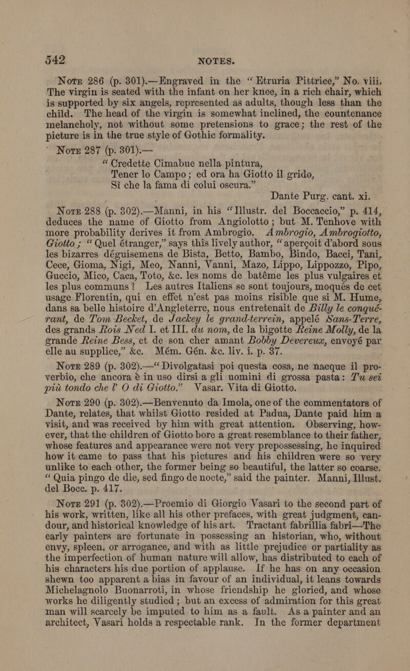 Note 286 (p. 301).—Engraved in the “ Etruria Pittrice,” No. viii, The virgin is seated with the infant on her knee, in a rich chair, which is supported by six angels, represented as adults, though less than the child. The head of the virgin is somewhat inclined, the countenance melancholy, not without some pretensions to grace; the rest of the picture is in the true style of Gothic formality. © Nore 287 (p. 301).— “ Credette Cimabue nella pintura, Tener lo Campo; ed ora ha Giotto il grido, Sì che la fama di colui oscura.” Dante Purg. cant. xi. Note 288 (p. 302).—Manni, in his “Illustr. del Boccaccio,” p. 414, deduces the name of Giotto from Angiolotto; but M. Tenhove with more probability derives it from Ambrogio. Ambrogio, Ambrogiotto, Giotto ; “ Quel étranger,” says this lively author, “apercoit d’abord sous les bizarres déguisemens de Bista, Betto, Bambo, Bindo, Bacci, Tani, Cece, Gioma, Nigi, Meo, Nanni, Vanni, Mazo, Lippo, Lippozzo, Pipo, Guccio, Mico, Caca, Toto, &c. les noms de batéme les plus vulgaires et les plus communs? Les autres Italiens se sont toujours, moqués de cet usage Florentin, qui en effet n’est pas moins risible que si M. Hume, dans sa belle histoire d’Angleterre, nous entretenait de Billy le conqué- rant, de Tom Becket, de Jackey le grand-terrein, appelé Sans-Terre, des grands Rois Ned I. et III. du nom, de la bigotte Reine Molly, de la grande Reine Bess, et de son cher amant Bobby Devereux, envoyé par elle au supplice,” &c. Mém. Gén. &c. liv. i. p. 37. Nore 289 (p. 302).—* Divolgatasi poi questa cosa, ne nacque il pro- verbio, che ancora è in uso dirsi a gli uomini di grossa pasta: Zu sez più tondo che? O di Giotto.” Vasar. Vita di Giotto. Nore 290 (p. 302).—Benvenuto da Imola, one of the commentators of Dante, relates, that whilst Giotto resided at Padua, Dante paid him a visit, and was received by him with great attention. Observing, how- ever, that the children of Giotto bore a great resemblance to their father, whose features and appearance were not very prepossessing, he inquired how it came to pass that his pictures and his children were so very unlike to each other, the former being so beautiful, the latter so coarse. “ Quia pingo de die, sed fingo de nocte,” said the painter. Manni, Illust. del Bocce. p. 417. Norge 291 (p. 302).—Proemio di Giorgio Vasari to the second part of his work, written, like all his other prefaces, with great judgment, can- dour, and historical knowledge of his art. Tractant fabrillia fabri—The early painters are fortunate in possessing an historian, who, without envy, spleen, or arrogance, and with as little prejudice or partiality as the imperfection.of human nature will allow, has distributed to each of his characters his due portion of applause. If he has on any occasion shewn too apparent a bias in favour of an individual, it leans towards Michelagnolo Buonarroti, in whose friendship he gloried, and whose works he diligently studied; but an excess of admiration for this great man will scarcely be imputed to him as a fault. As a painter and an architect, Vasari holds a respectable rank. In the former department