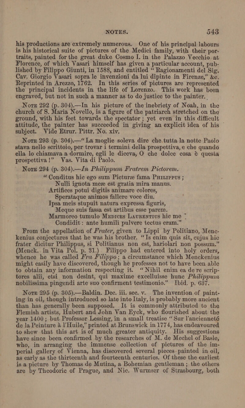 NOTES. 5483 his productions are extremely numerous. One of his principal Jabours is his historical suite of pictures of the Medici family, with their por- traits, painted for the great duke Cosmo I. in the Palazzo Vecchio at Florence, of which Vasari himself has given a particular account, pub- lished by Filippo Giunti, in 1588, and entitled “ Ragionamenti del Sig. Cav. Giorgio Vasari sopra le invenzioni da lui dipinte in Firenze,” &amp;c. Reprinted in Arezzo, 1762. In this series of pictures are represented the principal incidents in the life of Lorenzo. This work has been engraved, but not in such a manner as to do justice to the painter. | Note 292 (p. 304).—In his picture of the inebriety of Noah, in the church of S. Maria Novello, is a figure of the patriarch stretched on the ground, with his feet towards the spectator ; yet even in this difficult attitude, the painter has succeeded in giving an explicit idea of his © subject. Vide Htrur. Pittr. No. xiv. Nore 293 (p. 304).—“ La moglie soleva dire che.tutta la notte Paolo stava nello scrittoio, per trovar i termini della prospettiva, e che quando ella lo chiamava a dormire, egli le diceva, O che dolce cosa è questa prospettiva !” Vas. Vita di Paolo. Note 294 (p. 304).—Jn Philippum Fratrem Pictorem. “ Conditus hic ego sum Pictura fama PHILIPPUS ; Nulli ignota mea est gratia mira manus. Artifices potui digitis animare colores, Sperataque animos fallere voce diu. Ipsa meis stupuit natura expressa figuris, Meque suis fassa est artibus esse parem. Marmoreo tumulo MeEpIces LAURENTIUS hic me © Condidit : ante humili pulvere tectus eram.” From the appellation of Frater, given to Lippi by Politiano, Menc- kenius conjectures that he was his brother. “Is enim quis sit, cujus hic frater dicitur Philippus, si Politianus non est, hariolari non possum.” (Menck.. in Vita Pol. p. 31.) Filippo had entered into holy orders, whence he was called fra Filippo; a cireumstance which Menckenius might easily have discovered, though he professes not to have been able to obtain any information respecting it. ‘ Nihil enim ea de re scrip- tores alii, etsi non desint, qui maxime excelluisse hunc Philippum nobilissima pingendi arte suo confirment testimonio.” Ibid. p. 637. Norte 295 (p. 305).—Baldin. Dec. iii. sec. v. The invention of paint- ing in oil, though introduced so late into Italy, is probably more ancient than has generally been supposed. It is commonly attributed to the Flemish artists, Hubert and John Van Eyck, who flourished about the year 1400; but Professor Lessing, in a small treatise “Sur l’ancienneté de la Peinture 4 l’Huile,” printed at Brunswick in 1774, has endeavoured to shew that this art is of much greater antiquity. His suggestions have since been confirmed by the researches of M. de Mechel of Basle, who, in arranging the immense collection of pictures of the im- perial gallery of Vienna, has discovered several pieces painted in oil, as early as the thirteenth and fourteenth centuries. Of these the earliest is a picture by Thomas de Mutina, a Bohemian gentleman ; the others are by Theodoric of Prague, and Nic, Wurmser of Strasbourg, both