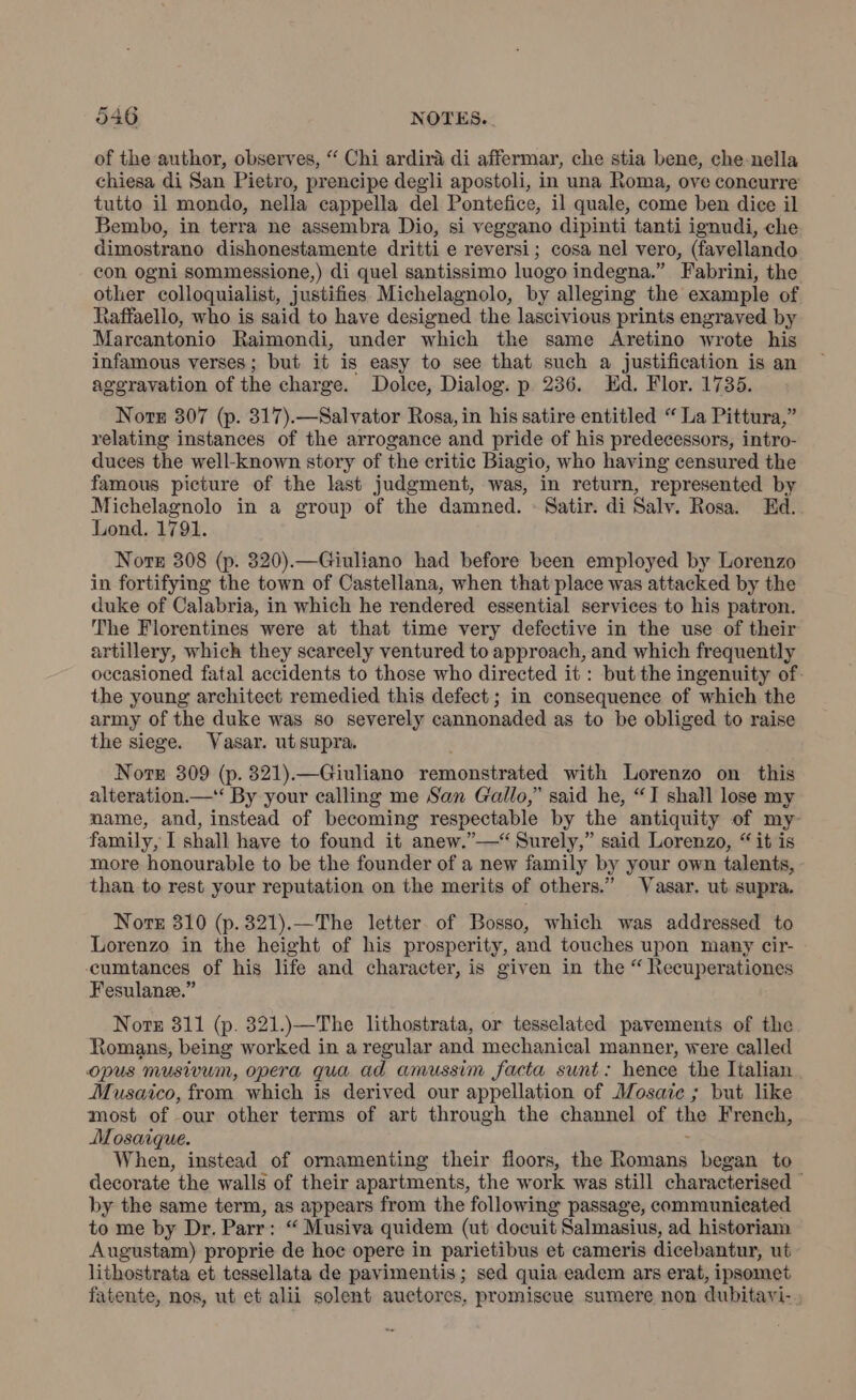 of the author, observes, “ Chi ardirà di affermar, che stia bene, che nella chiesa di San Pietro, prencipe degli apostoli, in una Roma, ove concurre tutto il mondo, nella cappella del Pontefice, il quale, come ben dice il Bembo, in terra ne assembra Dio, si veggano dipinti tanti ignudi, che dimostrano dishonestamente dritti e reversi; cosa nel vero, (favellando con ogni sommessione,) di quel santissimo luogo indegna.” Fabrini, the other colloquialist, justifies Michelagnolo, by alleging the example of Raffaello, who is said to have designed the lascivious prints engraved by Marcantonio Raimondi, under which the same Aretino wrote his infamous verses; but it is easy to see that such a justification is an aggravation of the charge. Dolce, Dialog. p 236. Ed. Flor. 1735. Norge 307 (p. 317).—Salvator Rosa, in his satire entitled “ La Pittura,” relating instances of the arrogance and pride of his predecessors, intro- duces the well-known story of the critic Biagio, who having censured the famous picture of the last judgment, was, in return, represented by Michelagnolo in a group of the damned. - Satir. di Salv. Rosa. Ed. Lond. 1791. Nore 308 (p. 320).—Giuliano had before been employed by Lorenzo in fortifying the town of Castellana, when that place was attacked by the duke of Calabria, in which he rendered essential services to his patron. The Florentines were at that time very defective in the use of their artillery, which they scarcely ventured to approach, and which frequently occasioned fatal accidents to those who directed it : but the ingenuity of the young architect remedied this defect ; in consequence of which the army of the duke was so severely cannonaded as to be obliged to raise the siege. Vasar. ut supra. Nove 309 (p. 321).—Giuliano remonstrated with Lorenzo on this alteration.— By your calling me San Gallo,” said he, “I shall lose my mame, and, instead of becoming respectable by the antiquity of my- family, I shall have to found it anew.”—“ Surely,” said Lorenzo, “ it is more honourable to be the founder of a new family by your own talents, than to rest your reputation on the merits of others.” Vasar. ut supra. Nore 310 (p.321).—The letter of Bosso, which was addressed to Lorenzo in the height of his prosperity, and touches upon many cir- -cumtances of his life and character, is given in the “ Recuperationes Fesulane.” Nor 811 (p. 321.)—The lithostrata, or tesselated pavements of the Romans, being worked in a regular and mechanical manner, were called opus musivum, opera qua ad amussim facta sunt: hence the Italian Musaico, from which is derived our appellation of Mosaic ; but like most of our other terms of art through the channel of the French, Mosaique. , When, instead of ornamenting their floors, the Romans began to decorate the walls of their apartments, the work was still characterised © by the same term, as appears from the following passage, communicated to me by Dr. Parr: “ Musiva quidem (ut docuit Salmasius, ad historiam Augustam) proprie de hoc opere in parietibus et cameris dicebantur, ut lithostrata et tessellata de pavimentis; sed quia eadem ars erat, ipsomet fatente, nos, ut et alii solent auetores, promiscue sumere non dubitavi-