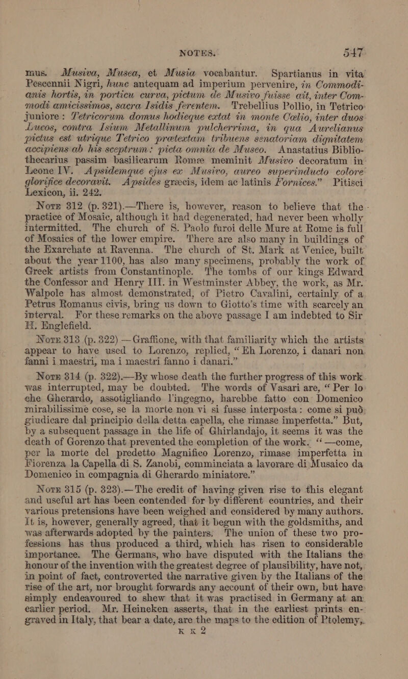 mus. Musiva, Musca, et Musia vocabantur. Spartianus in vita’ Pescennii Nigri, hune antequam ad imperium pervenire, in Commodi- anis hortis, in porticu curva, pictum de Musivo fuisse ait, inter Com- modi amicissimos, sacra Isidis ferentem. Trebellius Pollio, in Tetrico Juniore : Z'etricorum domus hodieque extat in monte Celio, inter duos Lueos, contra Isium Metallinum pulcherrima, in qua Aurelianus pictus est utrique Tetrico pretextam tribuens senatoriam dignitatem accipiens ab his sceptrum: picta omnia de Museo. Anastatius Biblio- thecarius passim basilicarum Roma meminit Musivo decoratum in Leone IV. Apsidemque ejus ex Musivo, aureo superinducto colore’ glorifice decoravit. Apsides grecis, idem ac latinis Mornices.” Pitisci Lexicon, ii. 242. Note 312 (p.321).—There is, however, reason to believe that the - practice of Mosaic, although it had degenerated, had never been wholly intermitted. The church of S. Paolo furoi delle Mure at Rome is full of Mosaics of the lower empire. ‘There are also many in buildings of the Exarchate at Ravenna. The church of St. Mark at Venice, built about the year 1100, has also many specimens, probably the work of Greek artists from Constantinople. The tombs of our kings Edward the Confessor and Henry III. in Westminster Abbey, the work, as Mr. Walpole has almost demonstrated, of Pietro Cavalini, certainly of a Petrus Romanus civis, bring us down to Giotto’s time with scarcely an interval. For these remarks on the above passage I am indebted to Sir H. Englefield. Nore 313 (p. 322) — Graffione, with that familiarity which the artists appear to have used to Lorenzo, replied, “ Eh Lorenzo, i danari non fanni i maestri, ma i maestri fanno i danari.” Norn 314 (p. 322).—By whose death the further progress of this work was interrupted, may be doubted. The words of Vasari are, “ Per lo che Gherardo, assotigliando l'ingegno, harebbe fatto con Domenico mirabilissime cose, se la morte non vi si fusse interposta: come si può giudicare dal principio della detta capella, che rimase imperfetta.” But, by a subsequent passage in the life of Ghirlandajo, it seems it was the death of Gorenzo that prevented the completion of the work. ‘ —come, per la morte del predetto Magnifico Lorenzo, rimase imperfetta in Fiorenza la Capella di S. Zanobi, comminciata a lavorare di Musaico da Domenico in compagnia di Gherardo miniatore.” Note 315 (p. 323).— The credit of having given rise to this elegant and useful art has been contended for by different countries, and their various pretensions have been weighed and considered by many authors. It is, however, generally agreed, that it begun with the goldsmiths, and was afterwards adopted by the painters. The union of these two pro- fessions has thus produced a third, which has risen to considerable importance. The Germans, who have disputed with the Italians the honour of the invention with the greatest degree of plausibility, have not, in point of fact, controverted the narrative given by the Italians of the rise of the art, nor brought forwards any account of their own, but have: simply endeavoured to shew that it was practised in Germany at an earlier period. Mr. Heineken asserts, that in the earliest prints en- graved in Italy, that bear a date, are the maps to the edition of Ptolemy, KK 2
